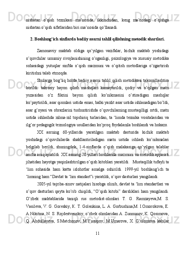 nisbatan   o’qish   texnikasi   ma’nosida,   ikkinchidan,   keng   ma’nodagi   o’qishga
nisbatan o’qish sifatlaridan biri ma’nosida qo’llanadi. 
2. Boshlang’ich sinflarda badiiy asarni tahlil qilishning metodik shartlari.
     Zamonaviy   maktab   oldiga   qo’yilgan   vazifalar,   kichik   maktab   yoshidagi
o’quvchilar   umumiy  rivojlanishining  o’sganligi,  psixologiya  va xususiy   metodika
sohasidagi   yutuqlar   sinfda   o’qish   mazmuni   va   o’qitish   metodlariga   o’zgartirish
kiritishni talab etmoqda. 
Shularga bog’liq holda badiiy asarni tahlil qilish metodikasi takomillashtira
borildi:   takroriy   bayon   qilish   mashqlari   kamaytirildi,   ijodiy   va   o’qilgan   matn
yuzasidan   o’z   fikrini   bayon   qilish   ko’nikmasini   o’stiradigan   mashqlar
ko’paytirildi, asar qismlari ustida emas, balki yaxlit asar ustida ishlanadigan bo’ldi,
asar g’oyasi va obrazlarini tushuntirishda o’quvchilaming mustaqilligi ortdi, matn
ustida   ishlashda   xilma-xil   topshiriq   turlaridan,   ta   ‘limda   texnika   vositalaridan   va
ilg’or pedagogik texnologiya usullaridan ko’proq foydalanila boshlandi va hokazo.
XX   asrning   60-yillarida   yaratilgan   maktab   dasturida   kichik   maktab
yoshidagi   o’quvchilarda   shakllantiriladigan   matn   ustida   ishlash   ko’nikmalari
belgilab   berildi,   shuningdek,   1-4-sinflarda   o’qish   malakasiga   qo’yilgan   talablar
ancha aniq ajratildi. XX asming 70-yillari boshlarida mazmuni va metodik apparati
jihatidan hayotga yaqinlashtirilgan o’qish kitoblari yaratildi.   Mustaqillik tufayli ta
‘lim   sohasida   ham   katta   islohotlar   amalga   oshirildi.   1999-yil   boshlang’ich   ta
‘limning ham “Davlat ta ‘lim standart”i yaratildi, o’quv dasturlari yangilandi.
2005-yil tajriba-sinov natijalari hisobga olinib, davlat ta ‘lim standartlari va
o’quv  dasturlari  qayta  ko’rib chiqildi,  “O’qish  kitobi”  darsliklari  ham   yangilandi.
O’zbek   maktablarida   taniqli   rus   metodist-olimlari   T.   G.   Ramzayeva,M.   S.
Vasileva, V. G. Goreskiy, К. T. Golenkina, L. A. Gorbushina,M. I.Omorokova, E.
A.Nikitina, N. S. Rojdestvenskiy, o’zbek olimlaridan A. Zunnunov, K. Qosimova,
Q.   Abdullayeva,   S.Matchonov,   M.Yusupov,   M.Umarova,   X.   G‘ulomova   kabilar
11