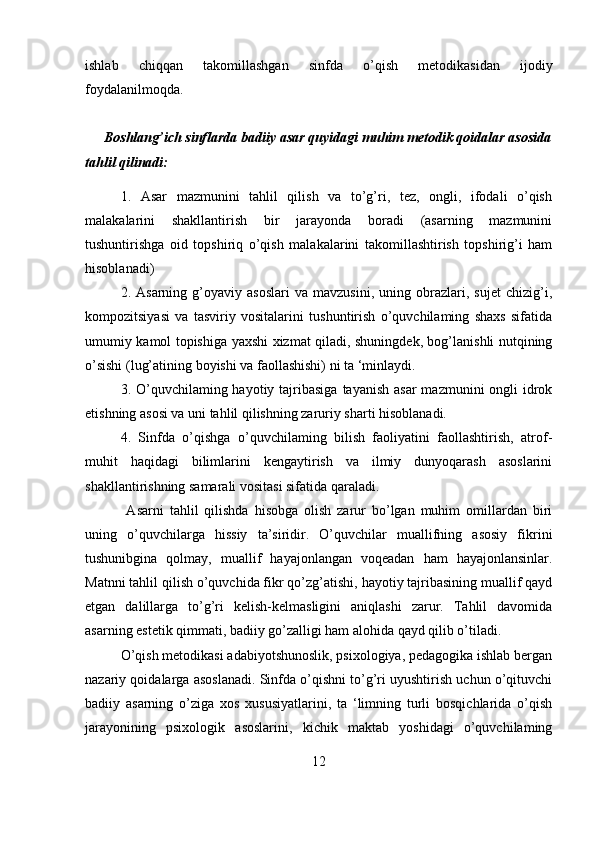 ishlab   chiqqan   takomillashgan   sinfda   o’qish   metodikasidan   ijodiy
foydalanilmoqda. 
      Boshlang’ich sinflarda badiiy asar quyidagi muhim metodik qoidalar asosida
tahlil qilinadi:
1.   Asar   mazmunini   tahlil   qilish   va   to’g’ri,   tez,   ongli,   ifodali   o’qish
malakalarini   shakllantirish   bir   jarayonda   boradi   (asarning   mazmunini
tushuntirishga   oid   topshiriq   o’qish   malakalarini   takomillashtirish   topshirig’i   ham
hisoblanadi)
2.  Asarning   g’oyaviy  asoslari   va   mavzusini,   uning   obrazlari,   sujet   chizig’i,
kompozitsiyasi   va   tasviriy   vositalarini   tushuntirish   o’quvchilaming   shaxs   sifatida
umumiy kamol topishiga yaxshi xizmat qiladi, shuningdek, bog’lanishli nutqining
o’sishi (lug’atining boyishi va faollashishi) ni ta ‘minlaydi.
3. O’quvchilaming hayotiy tajribasiga  tayanish asar  mazmunini  ongli  idrok
etishning asosi va uni tahlil qilishning zaruriy sharti hisoblanadi.
4.   Sinfda   o’qishga   o’quvchilaming   bilish   faoliyatini   faollashtirish,   atrof-
muhit   haqidagi   bilimlarini   kengaytirish   va   ilmiy   dunyoqarash   asoslarini
shakllantirishning samarali vositasi sifatida qaraladi.
  Asarni   tahlil   qilishda   hisobga   olish   zarur   bo’lgan   muhim   omillardan   biri
uning   o’quvchilarga   hissiy   ta’siridir.   O’quvchilar   muallifning   asosiy   fikrini
tushunibgina   qolmay,   muallif   hayajonlangan   voqeadan   ham   hayajonlansinlar.
Matnni tahlil qilish o’quvchida fikr qo’zg’atishi, hayotiy tajribasining muallif qayd
etgan   dalillarga   to’g’ri   kelish-kelmasligini   aniqlashi   zarur.   Tahlil   davomida
asarning estetik qimmati, badiiy go’zalligi ham alohida qayd qilib o’tiladi. 
O’qish metodikasi adabiyotshunoslik, psixologiya, pedagogika ishlab bergan
nazariy qoidalarga asoslanadi. Sinfda o’qishni to’g’ri uyushtirish uchun o’qituvchi
badiiy   asarning   o’ziga   xos   xususiyatlarini,   ta   ‘limning   turli   bosqichlarida   o’qish
jarayonining   psixologik   asoslarini,   kichik   maktab   yoshidagi   o’quvchilaming
12