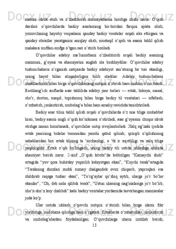 matnni   idrok   etish   va   o’zlashtirish   xususiyatlarini   hisobga   olishi   zarur.   O’qish
darslari   o’quvchilarda   badiiy   asarlarning   bir-biridan   farqini   ajrata   olish,
yozuvchining   hayotiy   voqealami   qanday   badiiy   vositalar   orqali   aks   ettirgani   va
qanday   obrazlar   yaratganini   aniqlay   olish,   mustaqil   o’qish   va   asami   tahlil   qilish
malakasi sinfdan-sinfga o’tgan sari o’stirib boriladi. 
O’quvchilar   adabiy   ma’lumotlami   o’zlashtirish   orqali   badiiy   asarning
mazmuni,   g’oyasi   va   ahamiyatini   anglab   ola   boshlaydilar.   O’quvchilar   adabiy
tushunchalarni   o’rganish   natijasida   badiiy   adabiyot   san’atning   bir   turi   ekanligi,
uning   hayot   bilan   aloqadorligini   bilib   oladilar.   Adabiy   tushunchalarni
shakllantirish bilan birga o’quvchilaming nutqini o’stirish ham muhim o’rin tutadi.
Boshlang’ich   sinflarda   asar   tahlilida   adabiy   janr   turlari   —   ertak,   hikoya,   masal,
she’r,   doston,   maqol,   topishmoq   bilan   birga   badiiy   til   vositalari   —   sifatlash,
o’xshatish, jonlantirish, mubolag’a bilan ham amaliy ravishda tanishtiriladi. 
Badiiy   asar   tilini   tahlil   qilish   orqali   o’quvchilarda   o’z   ona   tiliga   muhabbat
hissi, badiiy asarni ongli o’qish ko’nikmasi o’stiriladi, asar g’oyasini chuqur idrok
etishga   zamin   hozirlanadi,   o’quvchilar   nutqi   rivojlantiriladi.   Xalq   og’zaki   ijodida
ertak   janrining   bolalar   tomonidan   yaxshi   qabul   qilinib,   qiziqib   o’qilishining
sabablaridan   biri   ertak   tilining   ta   ‘sirchanligi,   o   ‘tk   ir   sujetliligi   va   xalq   tiliga
yaqinligidir.   Ertak   o’qib   bo’lingach,   uning   badiiy   tili   ustida   ishlashga   alohida
ahamiyat   berish   zarur.   2-sinf   „O’qish   kitobi“da   keltirilgan   “Kamaychi   shoh”
ertagida   “yov   qora   bulutday   yopirilib   kelayotgan   ekan”,   “Kuychi   terak”ertagida
“Terakning   shoxlari   xuddi   surnay   chalgandek   ovoz   chiqarib,   yaproqlari   esa
shildirab   raqsga   tushar   ekan”,   “To’rg’aylar   qo’shiq   aytib,   ularga   jo’r   bo’lar
ekanlar”,   “Oh,   deb   nola   qilibdi   terak”,   “Ustun   ularning   nag’malariga   jo’r   bo’lib,
sho’x-sho’x kuy chalibdi” kabi badiiy vositalar yordamida tasvirlangan manzaralar
juda ko’p.  
Ular   ustida   ishlash   o’quvchi   nutqini   o’stirish   bilan   birga   ularni   fikr
yuritishga, mulohaza qilishga ham o’rgatadi. Ertaklarda o’xshatishlar, jonlantirish
va   mubolag’alardan   foydalanilgan.   O’quvchilarga   ularni   izohlab   berish,
13 