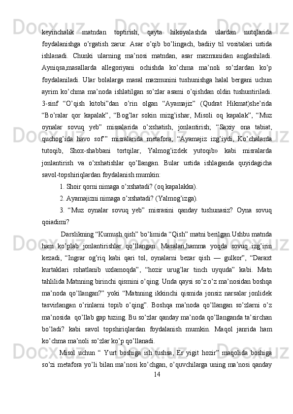 keyinchalik   matndan   toptirish,   qayta   hikoyalashda   ulardan   nutqlarida
foydalanishga   o’rgatish   zarur.   Asar   o’qib   bo’lingach,   badiiy   til   vositalari   ustida
ishlanadi.   Chunki   ularning   ma’nosi   matndan,   asar   mazmunidan   anglashiladi.
Ayniqsa,masallarda   allegoriyani   ochishda   ko’chma   ma’noli   so’zlardan   ko’p
foydalaniladi.   Ular   bolalarga   masal   mazmunini   tushunishga   halal   bergani   uchun
ayrim   ko’chma   ma’noda   ishlatilgan   so’zlar   asami   o’qishdan   oldin   tushuntiriladi.
3-sinf   “O’qish   kitobi”dan   o’rin   olgan   “Ayamajiz”   (Qudrat   Hikmat)she’rida
“Bo’ralar   qor   kapalak”,   “Bog’lar   sokin   mizg’ishar,   Misoli   oq   kapalak”,   “Muz
oynalar   sovuq   yeb”   misralarida   o’xshatish,   jonlantirish;   “Saxiy   ona   tabiat,
quchog’ida   havo   sof’”   misralarida   metafora;   “Ayamajiz   izg’iydi,   Ko’chalarda
tutoqib,   Shox-shabbani   tortqilar,   Yalmog’izdek   yutoqib»   kabi   misralarda
jonlantirish   va   o’xshatishlar   qo’llangan.   Bular   ustida   ishlaganda   quyidagicha
savol-topshiriqlardan foydalanish mumkin:
1. Shoir qorni nimaga o’xshatadi? (oq kapalakka).
2. Ayamajizni nimaga o’xshatadi? (Yalmog’izga).
3.   “Muz   oynalar   sovuq   yeb”   misrasini   qanday   tushunasiz?   Oyna   sovuq
qoiadimi?
 Darslikning “Kumush qish” bo’limida “Qish” matni berilgan.Ushbu matnda
ham   ko’plab   jonlantirishlar   qo’llangan.   Masalan,hamma   yoqda   sovuq   izg’irin
kezadi,   “Ingrar   og’riq   kabi   qari   tol,   oynalarni   bezar   qish   —   gulkor”,   “Daraxt
kurtaklari   rohatlanib   uxlamoqda”,   “hozir   urug’lar   tinch   uyquda”   kabi.   Matn
tahlilida Matnning birinchi qismini o’qing. Unda qaysi so’z o’z ma’nosidan boshqa
ma’noda   qo’llangan?”   yoki   “Matnning   ikkinchi   qismida   jonsiz   narsalar   jonlidek
tasvirlangan   o’rinlarni   topib   o’qing”.   Boshqa   ma’noda   qo’llangan   so’zlarni   o’z
ma’nosida  qo’llab gap tuzing. Bu so’zlar qanday ma’noda qo’llanganda ta’sirchan
bo’ladi?   kabi   savol   topshiriqlardan   foydalanish   mumkin.   Maqol   janrida   ham
ko’chma ma’noli so’zlar ko’p qo’llanadi. 
Misol   uchun   “   Yurt   boshiga   ish   tushsa,   Er   yigit   hozir”   maqolida   boshiga
so’zi metafora yo’li bilan ma’nosi ko’chgan, o’quvchilarga uning ma’nosi qanday
14 