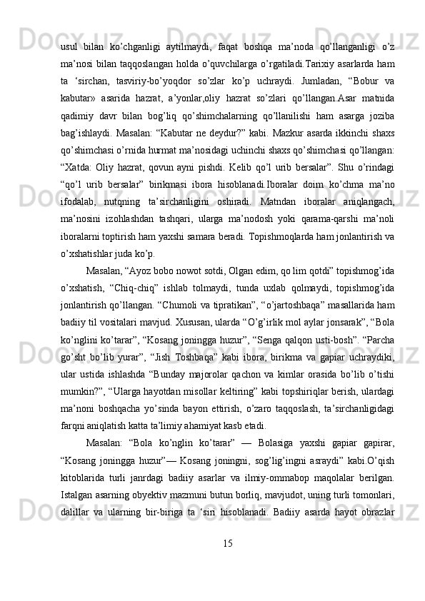 usul   bilan   ko’chganligi   aytilmaydi,   faqat   boshqa   ma’noda   qo’llanganligi   o’z
ma’nosi  bilan taqqoslangan  holda o’quvchilarga o’rgatiladi.Tarixiy asarlarda ham
ta   ‘sirchan,   tasviriy-bo’yoqdor   so’zlar   ko’p   uchraydi.   Jumladan,   “Bobur   va
kabutar»   asarida   hazrat,   a’yonlar,oliy   hazrat   so’zlari   qo’llangan.Asar   matnida
qadimiy   davr   bilan   bog’liq   qo’shimchalarning   qo’llanilishi   ham   asarga   joziba
bag’ishlaydi. Masalan:  “Kabutar  ne deydur?” kabi. Mazkur  asarda ikkinchi shaxs
qo’shimchasi o’rnida hurmat ma’nosidagi uchinchi shaxs qo’shimchasi qo’llangan:
“Xatda:   Oliy   hazrat,   qovun   ayni   pishdi.   Kelib   qo’l   urib   bersalar”.   Shu   o’rindagi
“qo’l   urib   bersalar”   birikmasi   ibora   hisoblanadi.Iboralar   doim   ko’chma   ma’no
ifodalab,   nutqning   ta’sirchanligini   oshiradi.   Matndan   iboralar   aniqlangach,
ma’nosini   izohlashdan   tashqari,   ularga   ma’nodosh   yoki   qarama-qarshi   ma’noli
iboralarni toptirish ham yaxshi samara beradi. Topishmoqlarda ham jonlantirish va
o’xshatishlar juda ko’p. 
Masalan, “Ayoz bobo nowot sotdi, Olgan edim, qo lim qotdi” topishmog’ida
o’xshatish,   “Chiq-chiq”   ishlab   tolmaydi,   tunda   uxlab   qolmaydi,   topishmog’ida
jonlantirish qo’llangan. “Chumoli va tipratikan”, “o’jartoshbaqa” masallarida ham
badiiy til vositalari mavjud. Xususan, ularda “O’g’irlik mol aylar jonsarak”, “Bola
ko’nglini  ko’tarar”, “Kosang  joningga huzur”, “Senga qalqon usti-bosh”. “Parcha
go’sht   bo’lib   yurar”,   “Jish   Toshbaqa”   kabi   ibora,   birikma   va   gapiar   uchraydiki,
ular   ustida   ishlashda   “Bunday   majorolar   qachon   va   kimlar   orasida   bo’lib   o’tishi
mumkin?”, “Ularga hayotdan misollar keltiring” kabi topshiriqlar berish, ulardagi
ma’noni   boshqacha   yo’sinda   bayon   ettirish,   o’zaro   taqqoslash,   ta’sirchanligidagi
farqni aniqlatish katta ta’limiy ahamiyat kasb etadi. 
Masalan:   “Bola   ko’nglin   ko’tarar”   —   Bolasiga   yaxshi   gapiar   gapirar,
“Kosang   joningga   huzur”—   Kosang   joningni,   sog’lig’ingni   asraydi”   kabi.O’qish
kitoblarida   turli   janrdagi   badiiy   asarlar   va   ilmiy-ommabop   maqolalar   berilgan.
Istalgan asarning obyektiv mazmuni butun borliq, mavjudot, uning turli tomonlari,
dalillar   va   ularning   bir-biriga   ta   ‘siri   hisoblanadi.   Badiiy   asarda   hayot   obrazlar
15 