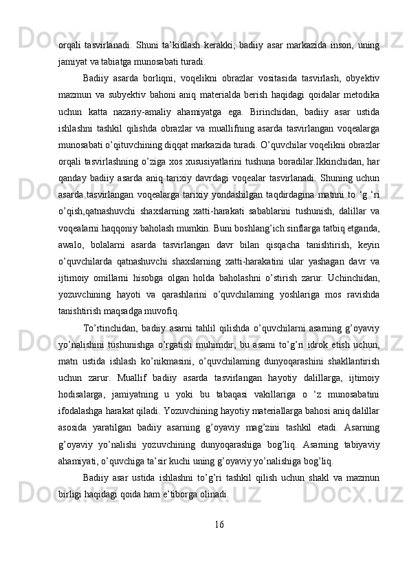 orqali   tasvirlanadi.   Shuni   ta’kidlash   kerakki,   badiiy   asar   markazida   inson,   uning
jamiyat va tabiatga munosabati turadi.
Badiiy   asarda   borliqni,   voqelikni   obrazlar   vositasida   tasvirlash,   obyektiv
mazmun   va   subyektiv   bahoni   aniq   materialda   berish   haqidagi   qoidalar   metodika
uchun   katta   nazariy-amaliy   ahamiyatga   ega.   Birinchidan,   badiiy   asar   ustida
ishlashni   tashkil   qilishda   obrazlar   va   muallifning   asarda   tasvirlangan   voqealarga
munosabati o’qituvchining diqqat markazida turadi. O’quvchilar voqelikni obrazlar
orqali  tasvirlashning o’ziga xos xususiyatlarini  tushuna boradilar.Ikkinchidan, har
qanday   badiiy   asarda   aniq   tarixiy   davrdagi   voqealar   tasvirlanadi.   Shuning   uchun
asarda   tasvirlangan   voqealarga   tarixiy   yondashilgan   taqdirdagina   matnni   to   ‘g   ‘ri
o’qish,qatnashuvchi   shaxslarning   xatti-harakati   sabablarini   tushunish,   dalillar   va
voqealarni haqqoniy baholash mumkin. Buni boshlang’ich sinflarga tatbiq etganda,
awalo,   bolalarni   asarda   tasvirlangan   davr   bilan   qisqacha   tanishtirish,   keyin
o’quvchilarda   qatnashuvchi   shaxslarning   xatti-harakatini   ular   yashagan   davr   va
ijtimoiy   omillarni   hisobga   olgan   holda   baholashni   o’stirish   zarur.   Uchinchidan,
yozuvchining   hayoti   va   qarashlarini   o’quvchilaming   yoshlariga   mos   ravishda
tanishtirish maqsadga muvofiq. 
To’rtinchidan,   badiiy   asarni   tahlil   qilishda   o’quvchilarni   asarning   g’oyaviy
yo’nalishini   tushunishga   o’rgatish   muhimdir,   bu   asami   to’g’ri   idrok   etish   uchun,
matn   ustida   ishlash   ko’nikmasini,   o’quvchilaming   dunyoqarashini   shakllantirish
uchun   zarur.   Muallif   badiiy   asarda   tasvirlangan   hayotiy   dalillarga,   ijtimoiy
hodisalarga,   jamiyatning   u   yoki   bu   tabaqasi   vakillariga   o   ‘z   munosabatini
ifodalashga harakat qiladi. Yozuvchining hayotiy materiallarga bahosi aniq dalillar
asosida   yaratilgan   badiiy   asarning   g’oyaviy   mag’zini   tashkil   etadi.   Asarning
g’oyaviy   yo’nalishi   yozuvchining   dunyoqarashiga   bog’liq.   Asarning   tabiyaviy
ahamiyati, o’quvchiga ta’sir kuchi uning g’oyaviy yo’nalishiga bog’liq. 
Badiiy   asar   ustida   ishlashni   to’g’ri   tashkil   qilish   uchun   shakl   va   mazmun
birligi haqidagi qoida ham e’tiborga olinadi.
16 