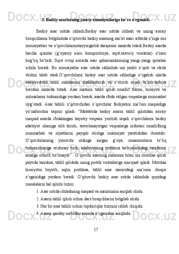 3. Badiiy asarlarning janriy xususiyatlariga ko’ra o’rganish.
Badiiy   asar   ustida   ishlash.Badiiy   asar   ustida   ishlash   va   uning   asosiy
bosqichlarini belgilashda o’qituvchi badiiy asarning san’at asari sifatida o’ziga xos
xususiyatlari va o’quvchilamintayyorgarlik darajasini nazarda tutadi.Badiiy asarda
barcha   qismlar   (g’oyaviy   asos,   kompozitsiya,   sujet,tasviriy   vositalar)   o’zaro
bog’liq   bo’ladi.   Sujet   rivoji   asosida   asar   qahramonlarining   yangi-yangi   qirralari
ochila   boradi.   Bu   xususiyatlar   asar   ustida   ishlashda   uni   yaxlit   o’qish   va   idrok
etishni   talab   etadi.O’quvchilarni   badiiy   asar   ustida   ishlashga   o’rgatish   ularda
adabiyestetik   tahlil   malakasini   shakllantirish   va   o’stirish   orqali   ta’lim-tarbiya
berishni   nazarda   tutadi.   Asar   matnini   tahlil   qilish   muallif   fikrini,   hissiyoti   va
xulosalarini tushunishga yordam beradi, asarda ifoda etilgan voqealarga munosabat
uyg’otadi.   Asar   tahlili   o’qituvchidan   o’quvchilar   faoliyatini   ma’lum   maqsadiga
yo’naltirishni   taqozo   qiladi.   “Maktabda   badiiy   asarni   tahlil   qilishdan   asosiy
maqsad   asarda   ifodalangan   hayotiy   voqeani   yoritish   orqali   o’quvchilarni   badiiy
adabiyot   olamiga   olib   kirish,   tasvirlanayotgan   voqealarga   nisbatan   muallifning
munosabati   va   niyatlarini   payqab   olishga   imkoniyat   yaratishdan   iboratdir.
O’quvchilaming   yozuvchi   oldinga   surgan   g’oya,   muammolarni   to’liq
tushunishlariga   erishmay   turib,   adabiyotning   yoshlami   tarbiyalashdagi   vazifasini
amalga oshirib bo’lmaydi” . O’quvchi asarning mazmuni bilan uni mutolaa qilish
paytida tanishsa, tahlil qilishda uning poetik vositalariga murojaat qiladi. Mutolaa
hissiyotni   boyitib,   aqlni   peshlasa,   tahlil   asar   zamiridagi   ma’noni   chuqur
o’rganishga   yordam   beradi.   O’qituvchi   badiiy   asar   ustida   ishlashda   quyidagi
masalalarni hal qilishi lozim:
1. Asar ustida ishlashning maqsad va mazmunini aniqlab olishi.
2. Asarni tahlil qilish uchun dars bosqichlarini belgilab olishi
3. Har bir asar tahlili uchun topshiriqlar tizimini ishlab chiqishi.
4. Asami qanday metodlar asosida o’rganishni aniqlashi.
17 