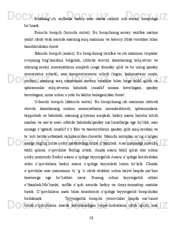 Boshlang’ich   sinflarda   badiiy   asar   ustida   ishlash   uch   asosiy   bosqichga
bo’linadi:
Birinchi   bosqich   (birinchi   sintez).   Bu   bosqichning   asosiy   vazifasi   matnni
yaxlit idrok etish asosida asarning aniq mazmuni va tasviriy ifoda vositalari bilan
tanishtirishdan iborat.
Ikkinchi bosqich (analiz). Bu bosqichning vazifasi va ish mazmuni voqealar
rivojining   bog’lanishini   belgilash,   ishtirok   etuvchi   shaxslarning   xulq-atvori   va
ularning   asosiy   xususiyatlarini   aniqlash   (nega   shunday   qildi   va   bu   uning   qanday
xususiyatini   ochadi),   asar   kompozitsiyasini   ochish   (tugun,   kulminatsion   nuqta,
yechim),   asarning   aniq   mazmunini   tasviriy   vositalar   bilan   birga   tahlil   qilish   va
qahramonlar   xulq-atvorini   baholash   (muallif   nimani   tasvirlagani,   qanday
tasvirlagani, nima uchun u yoki bu dalilni tanlagani)dan iborat.
Uchinchi   bosqich   (ikkinchi   sintez).   Bu   bosqichning   ish   mazmuni   ishtirok
etuvchi   shaxslarning   muhim   xususiyatlarini   umumlashtirish,   qahramonlami
taqqoslash   va   baholash,   asarning   g’oyasini   aniqlash,   badiiy   asarni   hayotni   bilish
manbai   va   san’at   asari   sifatida   baholash(qanday   ma’lumotlarga   ega   bo’ldik,   asar
nimaga o’rgatadi, muallif o’z fikri va taassurotlarini qanday qilib aniq-ravshan va
ta ‘sirli tarzda yetkazadi va hokazo)dan iboratdir. Ikkinchi sintezdan so’ng o’qilgan
asarga bog’liq holda ijodiy xarakterdagi ishlar o’tkaziladi. Asar maqsadga muvofiq
tahlil   qilinsa,   o’quvchilar   faolligi   ortadi,   chunki   asarni   tahlil   qilish   ular   uchun
ijodiy jarayondir.Badiiy asarni o’qishga tayyorgarlik Asarni o’qishga kirishishdan
oldin   o’quvchilarni   badiiy   asarni   o’qishga   tayyorlash   lozim   bo’ladi.   Chunki
o’quvchilar   asar   mazmunini   to   ‘g   ‘ri   idrok   etishlari   uchun   hayot   haqida   ma’lum
tasawurga   ega   bo’lishlari   zarur.   Buning   uchun   tayyorgarlik   ishlari
o’tkaziladi.Ma’lumki,   sinfda   o’qish   asosida   badiiy   va   ilmiy-ommabop   matnlar
turadi.   O’quvchilarni   matn   bilan   tanishtirish   o’qishga   tayyorgarlik   bosqichidan
boshlanadi. Tayyorgarlik   bosqichi   yozuvchilar   haqida   ma’lumot
berish,o’quvchilarni   asarda   tasvirlanadigan   voqea-hodisalami   idrok   qilish,   asar
18