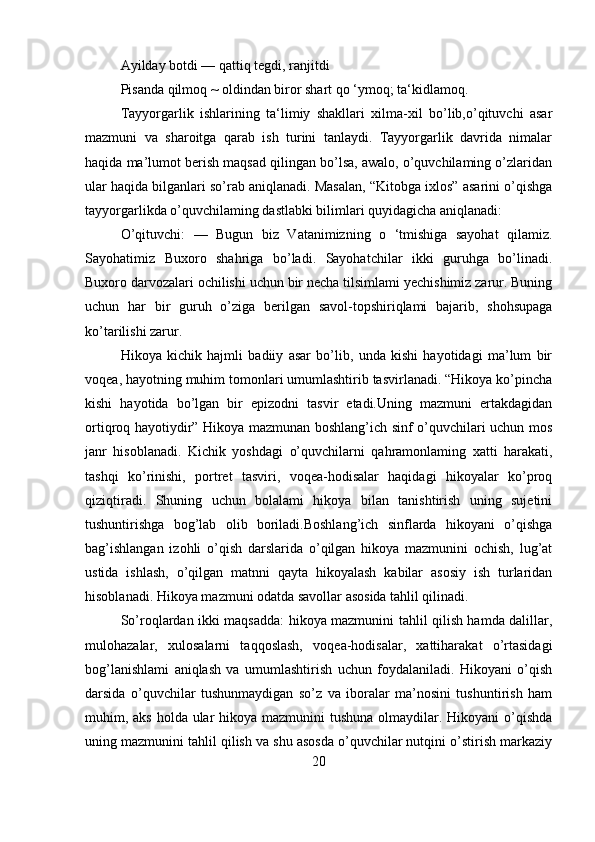 Ayilday botdi — qattiq tegdi, ranjitdi
Pisanda qilmoq ~ oldindan biror shart qo ‘ymoq; ta‘kidlamoq.
     Tayyorgarlik   ishlarining   ta‘limiy   shakllari   xilma-xil   bo’lib,o’qituvchi   asar
mazmuni   va   sharoitga   qarab   ish   turini   tanlaydi.   Tayyorgarlik   davrida   nimalar
haqida ma’lumot berish maqsad qilingan bo’lsa, awalo, o’quvchilaming o’zlaridan
ular haqida bilganlari so’rab aniqlanadi. Masalan, “Kitobga ixlos” asarini o’qishga
tayyorgarlikda o’quvchilaming dastlabki bilimlari quyidagicha aniqlanadi:
O’qituvchi:   —   Bugun   biz   Vatanimizning   o   ‘tmishiga   sayohat   qilamiz.
Sayohatimiz   Buxoro   shahriga   bo’ladi.   Sayohatchilar   ikki   guruhga   bo’linadi.
Buxoro darvozalari ochilishi uchun bir necha tilsimlami yechishimiz zarur. Buning
uchun   har   bir   guruh   o’ziga   berilgan   savol-topshiriqlami   bajarib,   shohsupaga
ko’tarilishi zarur.
Hikoya   kichik   hajmli   badiiy   asar   bo’lib,   unda   kishi   hayotidagi   ma’lum   bir
voqea, hayotning muhim tomonlari umumlashtirib tasvirlanadi. “Hikoya ko’pincha
kishi   hayotida   bo’lgan   bir   epizodni   tasvir   etadi.Uning   mazmuni   ertakdagidan
ortiqroq hayotiydir” Hikoya mazmunan boshlang’ich sinf o’quvchilari uchun mos
janr   hisoblanadi.   Kichik   yoshdagi   o’quvchilarni   qahramonlaming   xatti   harakati,
tashqi   ko’rinishi,   portret   tasviri,   voqea-hodisalar   haqidagi   hikoyalar   ko’proq
qiziqtiradi.   Shuning   uchun   bolalami   hikoya   bilan   tanishtirish   uning   sujetini
tushuntirishga   bog’lab   olib   boriladi.Boshlang’ich   sinflarda   hikoyani   o’qishga
bag’ishlangan   izohli   o’qish   darslarida   o’qilgan   hikoya   mazmunini   ochish,   lug’at
ustida   ishlash,   o’qilgan   matnni   qayta   hikoyalash   kabilar   asosiy   ish   turlaridan
hisoblanadi. Hikoya mazmuni odatda savollar asosida tahlil qilinadi. 
So’roqlardan ikki maqsadda: hikoya mazmunini tahlil qilish hamda dalillar,
mulohazalar,   xulosalarni   taqqoslash,   voqea-hodisalar,   xattiharakat   o’rtasidagi
bog’lanishlami   aniqlash   va   umumlashtirish   uchun   foydalaniladi.   Hikoyani   o’qish
darsida   o’quvchilar   tushunmaydigan   so’z   va   iboralar   ma’nosini   tushuntirish   ham
muhim, aks holda ular  hikoya mazmunini tushuna olmaydilar. Hikoyani  o’qishda
uning mazmunini tahlil qilish va shu asosda o’quvchilar nutqini o’stirish markaziy
20 