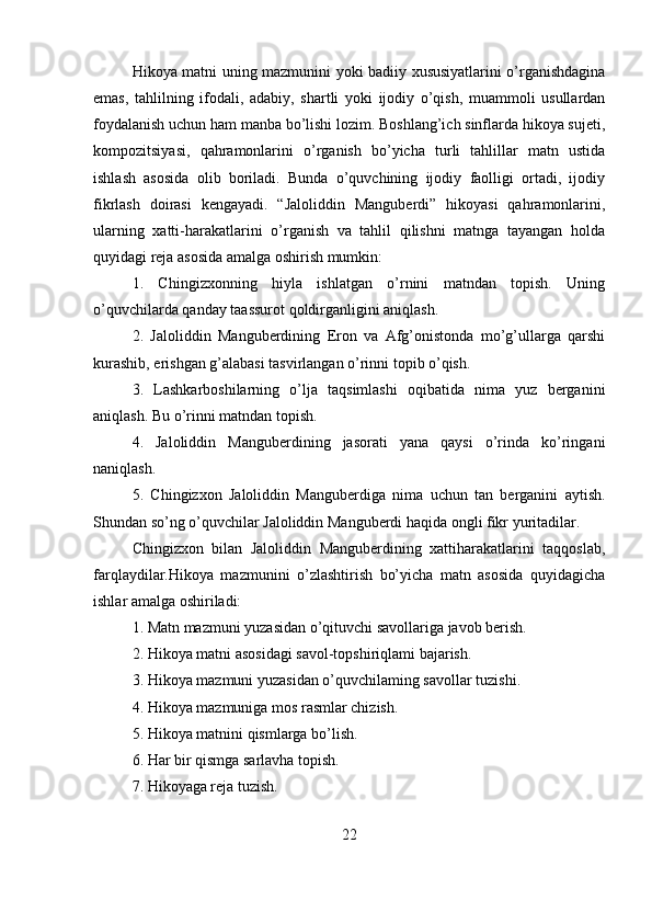 Hikoya matni uning mazmunini yoki badiiy xususiyatlarini o’rganishdagina
emas,   tahlilning   ifodali,   adabiy,   shartli   yoki   ijodiy   o’qish,   muammoli   usullardan
foydalanish uchun ham manba bo’lishi lozim. Boshlang’ich sinflarda hikoya sujeti,
kompozitsiyasi,   qahramonlarini   o’rganish   bo’yicha   turli   tahlillar   matn   ustida
ishlash   asosida   olib   boriladi.   Bunda   o’quvchining   ijodiy   faolligi   ortadi,   ijodiy
fikrlash   doirasi   kengayadi.   “Jaloliddin   Manguberdi”   hikoyasi   qahramonlarini,
ularning   xatti-harakatlarini   o’rganish   va   tahlil   qilishni   matnga   tayangan   holda
quyidagi reja asosida amalga oshirish mumkin:
1.   Chingizxonning   hiyla   ishlatgan   o’rnini   matndan   topish.   Uning
o’quvchilarda qanday taassurot qoldirganligini aniqlash.
2.   Jaloliddin   Manguberdining   Eron   va   Afg’onistonda   mo’g’ullarga   qarshi
kurashib, erishgan g’alabasi tasvirlangan o’rinni topib o’qish.
3.   Lashkarboshilarning   o’lja   taqsimlashi   oqibatida   nima   yuz   berganini
aniqlash. Bu o’rinni matndan topish.
4.   Jaloliddin   Manguberdining   jasorati   yana   qaysi   o’rinda   ko’ringani
naniqlash.                                                                                                       
5.   Chingizxon   Jaloliddin   Manguberdiga   nima   uchun   tan   berganini   aytish.
Shundan so’ng o’quvchilar Jaloliddin Manguberdi haqida ongli fikr yuritadilar.
Chingizxon   bilan   Jaloliddin   Manguberdining   xattiharakatlarini   taqqoslab,
farqlaydilar.Hikoya   mazmunini   o’zlashtirish   bo’yicha   matn   asosida   quyidagicha
ishlar amalga oshiriladi:
1. Matn mazmuni yuzasidan o’qituvchi savollariga javob berish.
2. Hikoya matni asosidagi savol-topshiriqlami bajarish.
3. Hikoya mazmuni yuzasidan o’quvchilaming savollar tuzishi.
4. Hikoya mazmuniga mos rasmlar chizish.
5. Hikoya matnini qismlarga bo’lish.
6. Har bir qismga sarlavha topish.
7. Hikoyaga reja tuzish.
22 