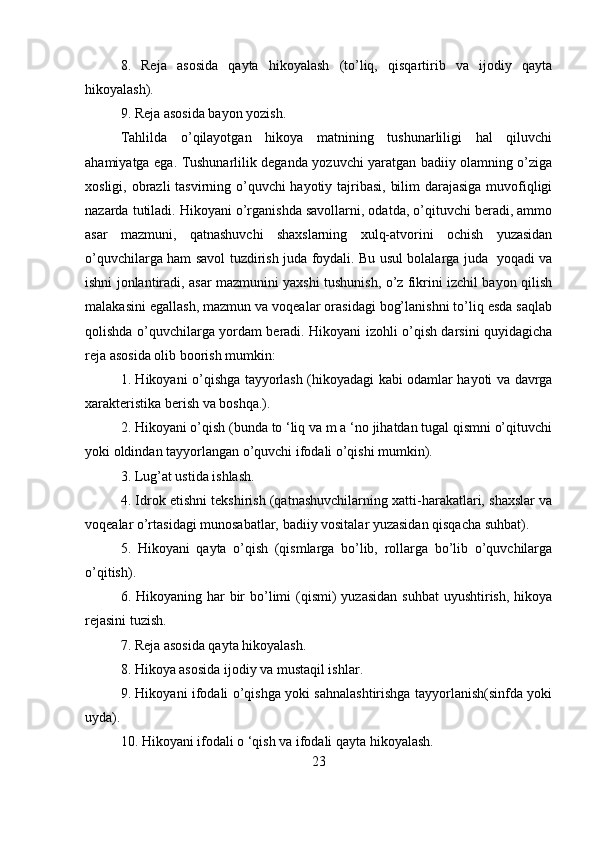 8.   Reja   asosida   qayta   hikoyalash   (to’liq,   qisqartirib   va   ijodiy   qayta
hikoyalash).
9. Reja asosida bayon yozish.
Tahlilda   o’qilayotgan   hikoya   matnining   tushunarliligi   hal   qiluvchi
ahamiyatga ega. Tushunarlilik deganda yozuvchi yaratgan badiiy olamning o’ziga
xosligi, obrazli tasvirning o’quvchi  hayotiy tajribasi, bilim  darajasiga muvofiqligi
nazarda tutiladi. Hikoyani o’rganishda savollarni, odatda, o’qituvchi beradi, ammo
asar   mazmuni,   qatnashuvchi   shaxslarning   xulq-atvorini   ochish   yuzasidan
o’quvchilarga ham savol tuzdirish juda foydali. Bu usul bolalarga juda   yoqadi va
ishni jonlantiradi, asar mazmunini yaxshi tushunish, o’z fikrini izchil bayon qilish
malakasini egallash, mazmun va voqealar orasidagi bog’lanishni to’liq esda saqlab
qolishda o’quvchilarga yordam beradi. Hikoyani izohli o’qish darsini quyidagicha
reja asosida olib boorish mumkin:
1. Hikoyani o’qishga tayyorlash (hikoyadagi kabi odamlar hayoti va davrga
xarakteristika berish va boshqa.).
2. Hikoyani o’qish (bunda to ‘liq va m a ‘no jihatdan tugal qismni o’qituvchi
yoki oldindan tayyorlangan o’quvchi ifodali o’qishi mumkin).
3. Lug’at ustida ishlash.
4. Idrok etishni tekshirish (qatnashuvchilarning xatti-harakatlari, shaxslar va
voqealar o’rtasidagi munosabatlar, badiiy vositalar yuzasidan qisqacha suhbat).
5.   Hikoyani   qayta   o’qish   (qismlarga   bo’lib,   rollarga   bo’lib   o’quvchilarga
o’qitish).
6. Hikoyaning har  bir  bo’limi  (qismi)  yuzasidan  suhbat  uyushtirish,  hikoya
rejasini tuzish.
7. Reja asosida qayta hikoyalash.
8. Hikoya asosida ijodiy va mustaqil ishlar.
9. Hikoyani ifodali o’qishga yoki sahnalashtirishga tayyorlanish(sinfda yoki
uyda).                                           
10. Hikoyani ifodali o ‘qish va ifodali qayta hikoyalash.
23 