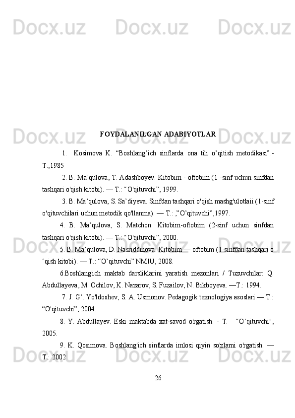                            
FOYDALANILGAN ADABIYOTLAR
1.     Kosimova   K.   “Boshlang ’ ich   sinflarda   ona   tili   о ’ qitish   metodikasi”.-
T.,1985
2. B. Ma’qulova, T. Adashboyev. Kitobim - oftobim (1 -sinf uchun sinfdan
tashqari o'qish kitobi). — Т.: “O'qituvchi”, 1999.
3. B. Ma’qulova, S. Sa’diyeva. Sinfdan tashqari o'qish mashg'ulotlaii (1-sinf
o'qituvchilari uchun metodik qo'llanma). — Т.: ,”O’qituvchi”,1997.
4.   B.   Ma’qulova,   S.   Matchon.   Kitobim-oftobim   (2-sinf   uchun   sinfdan
tashqari o'qish kitobi). — Т.: “O'qituvchi”, 2000. 
5. В. Ma’qulova, D. Nasriddinova. Kitobim — oftobim (1-sinfdan tashqari o
‘qish kitobi). — Т.: “O’qituvchi” NMIU, 2008.
6.Boshlang'ich   maktab   darsliklarini   yaratish   mezonlari   /   Tuzuvchilar:   Q.
Abdullayeva, M. Ochilov, K. Nazarov, S. Fuzailov, N. Bikboyeva. —Т.: 1994.
  7. J. G‘. Yo'ldoshev, S. A. Usmonov. Pedagogik texnologiya asoslari.— Т.:
“O'qituvchi”, 2004.
8.   Y.   Abdullayev.   Eski   maktabda   xat-savod   o'rgatish.   -   Т.       “O‘qituvchi",
2005.
9.   K.   Qosimova.   Boshlang'ich   sinflarda   imlosi   qiyin   so'zlarni   o'rgatish.   —
Т.: 2002
26 