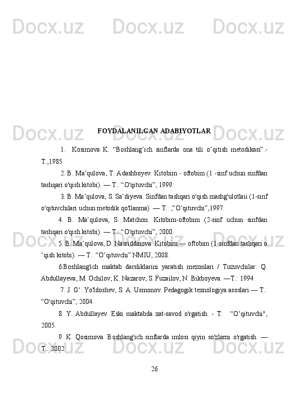 FOYDALANILGAN ADABIYOTLAR
1.     Kosimova   K.   “Boshlang ’ ich   sinflarda   ona   tili   о ’ qitish   metodikasi”.-
T.,1985
2. B. Ma’qulova, T. Adashboyev. Kitobim - oftobim (1 -sinf uchun sinfdan
tashqari o'qish kitobi). — Т.: “O'qituvchi”, 1999.
3. B. Ma’qulova, S. Sa’diyeva. Sinfdan tashqari o'qish mashg'ulotlaii (1-sinf
o'qituvchilari uchun metodik qo'llanma). — Т.: ,”O’qituvchi”,1997.
4.   B.   Ma’qulova,   S.   Matchon.   Kitobim-oftobim   (2-sinf   uchun   sinfdan
tashqari o'qish kitobi). — Т.: “O'qituvchi”, 2000. 
5. В. Ma’qulova, D. Nasriddinova. Kitobim — oftobim (1-sinfdan tashqari o
‘qish kitobi). — Т.: “O’qituvchi” NMIU, 2008.
6.Boshlang'ich   maktab   darsliklarini   yaratish   mezonlari   /   Tuzuvchilar:   Q.
Abdullayeva, M. Ochilov, K. Nazarov, S. Fuzailov, N. Bikboyeva. —Т.: 1994.
  7. J. G‘. Yo'ldoshev, S. A. Usmonov. Pedagogik texnologiya asoslari.— Т.:
“O'qituvchi”, 2004.
8.   Y.   Abdullayev.   Eski   maktabda   xat-savod   o'rgatish.   -   Т.       “O‘qituvchi",
2005.
9.   K.   Qosimova.   Boshlang'ich   sinflarda   imlosi   qiyin   so'zlarni   o'rgatish.   —
Т.: 2002
26