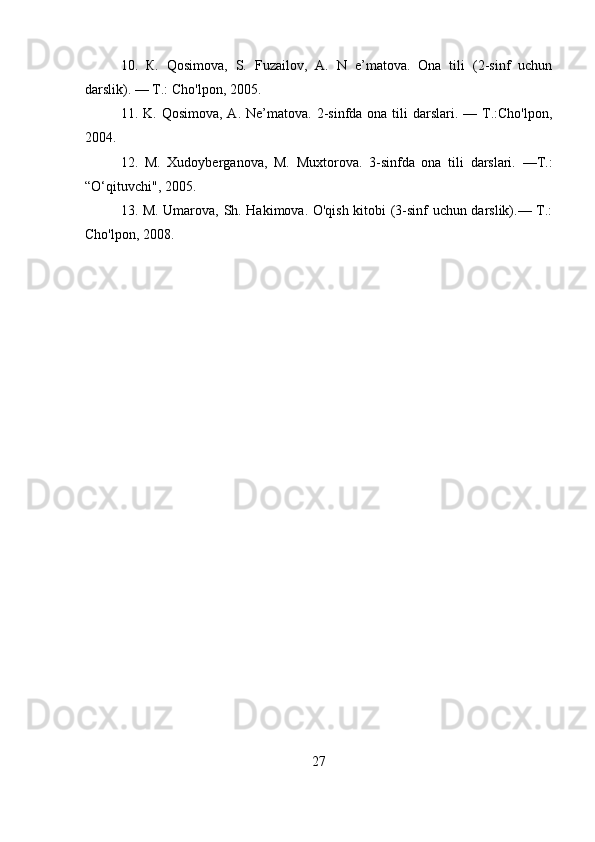 10.   К.   Qosimova,   S.   Fuzailov,   A.   N   e’matova.   Ona   tili   (2-sinf   uchun
darslik). — Т.: Cho'lpon, 2005.
11. K.  Qosimova,  A.  Ne’matova.  2-sinfda ona  tili  darslari. —  Т.:Cho'lpon,
2004.
12.   M.   Xudoyberganova,   M.   Muxtorova.   3-sinfda   ona   tili   darslari.   —Т.:
“O‘qituvchi", 2005.
13. M. Umarova, Sh. Hakimova. O'qish kitobi (3-sinf uchun darslik).— Т.:
Cho'lpon, 2008.
27 