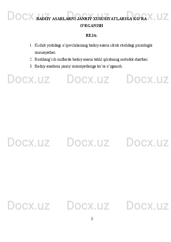 BADIIY ASARLARNI JANRIY XUSUSIYATLARIGA KO’RA
O’RGANISH
REJA:
1. Kichik yoshdagi o’quvchilaming badiiy asarni idrok etishdagi psixologik 
xususiyatlari .
2. Boshlang’ich sinflarda badiiy asarni tahlil qilishning metodik shartlari.
3. Badiiy asarlarni janriy xususiyatlariga ko’ra o’rganish .
3 