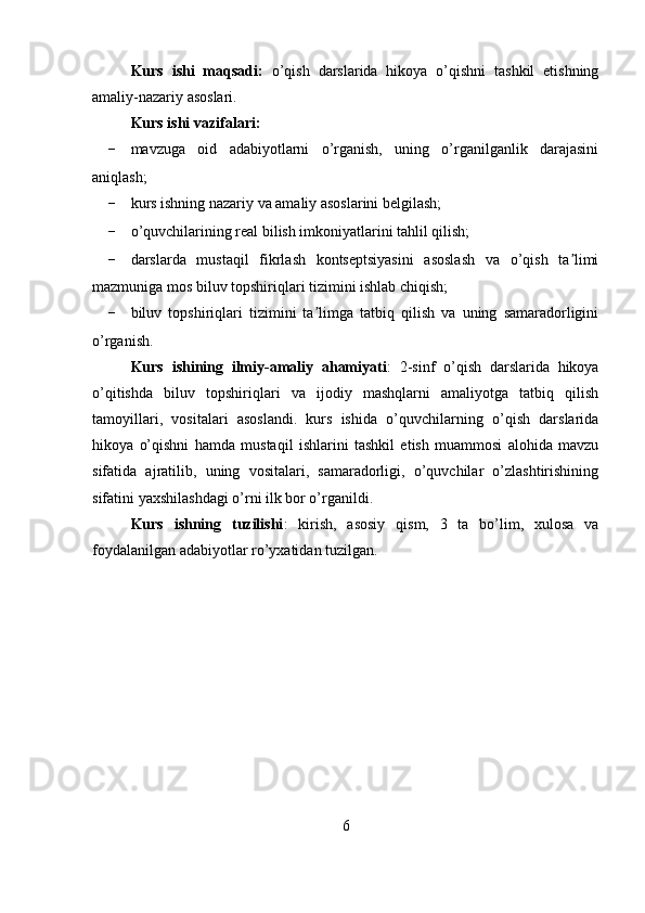 Kurs   ishi   maqsadi:   o’qish   darslarida   hikoya   o’qishni   tashkil   etishning
amaliy-nazariy asoslari.
Kurs ishi vazifalari:
- mavzuga   oid   adabiyotlarni   o’rganish,   uning   o’rganilganlik   darajasini
aniqlash;
- kurs ishning nazariy va amaliy asoslarini belgilash;
- o’quvchilarining real bilish imkoniyatlarini tahlil qilish;
- darslarda   mustaqil   fikrlash   kontseptsiyasini   asoslash   va   o’qish   ta limiʼ
mazmuniga mos biluv topshiriqlari tizimini ishlab chiqish;
- biluv   topshiriqlari   tizimini   ta limga   tatbiq   qilish   va   uning   samaradorligini	
ʼ
o’rganish.
  Kurs   ishining   ilmiy-amaliy   ahamiyati :   2-sinf   o’qish   darslarida   hikoya
o’qitishda   biluv   topshiriqlari   va   ijodiy   mashqlarni   amaliyotga   tatbiq   qilish
tamoyillari,   vositalari   asoslandi.   kurs   ishida   o’quvchilarning   o’qish   darslarida
hikoya   o’qishni   hamda   mustaqil   ishlarini   tashkil   etish   muammosi   alohida   mavzu
sifatida   ajratilib,   uning   vositalari,   samaradorligi,   o’quvchilar   o’zlashtirishining
sifatini yaxshilashdagi o’rni ilk bor o’rganildi.
  Kurs   ishning   tuzilishi :   kirish,   asosiy   qism,   3   ta   bo’lim,   xulosa   va
foydalanilgan adabiyotlar ro’yxatidan tuzilgan.
6 