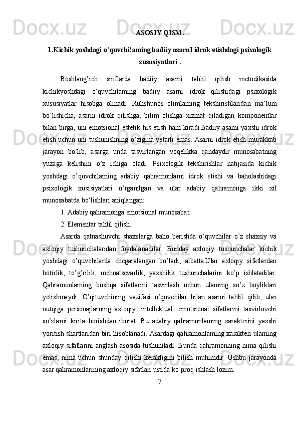 ASOSIY QISM.
1. Kichik yoshdagi o’quvchi!aming badiiy asarnI idrok etishdagi psixologik
xususiyatlari .
Boshlang’ich   sinflarda   badiiy   asarni   tahlil   qilish   metodikasida
kichikyoshdagi   o’quvchilaming   badiiy   asarni   idrok   qilishidagi   psixologik
xususiyatlar   hisobga   olinadi.   Ruhshunos   olimlaming   tekshirishlaridan   ma’lum
bo’lishicha,   asarni   idrok   qilishga,   bilim   olishga   xizmat   qiladigan   komponentlar
bilan birga, uni emotsional-estetik his etish ham kiradi.Badiiy asami  yaxshi  idrok
etish uchun uni tushunishning o’zigina yetarli emas. Asarni  idrok etish murakkab
jarayon   bo’lib,   asarga   unda   tasvirlangan   voqelikka   qandaydir   munosabatning
yuzaga   kelishini   o’z   ichiga   oladi.   Psixologik   tekshirishlar   natijasida   kichik
yoshdagi   o’quvchilaming   adabiy   qahramonlarni   idrok   etishi   va   baholashidagi
psixologik   xusisiyatlari   o’rganilgan   va   ular   adabiy   qahramonga   ikki   xil
munosabatda bo’lishlari aniqlangan: 
1. Adabiy qahramonga emotsional munosabat.
2. Elementar tahlil qilish.
  Asarda   qatnashuvchi   shaxslarga   baho   berishda   o’quvchilar   o’z   shaxsiy   va
axloqiy   tushunchalaridan   foydalanadilar.   Bunday   axloqiy   tushunchalar   kichik
yoshdagi   o’quvchilarda   chegaralangan   bo’ladi,   albatta.Ular   axloqiy   sifatlardan
botirlik,   to’g’rilik,   mehnatsevarlik,   yaxshilik   tushunchalarini   ko’p   ishlatadilar.
Qahramonlaming   boshqa   sifatlarini   tasvirlash   uchun   ulaming   so’z   boyliklari
yetishmaydi.   O’qituvchining   vazifasi   o’quvchilar   bilan   asarni   tahlil   qilib,   ular
nutqiga   personajlarning   axloqiy,   intellektual,   emotsional   sifatlarini   tasvirlovchi
so’zlarni   kirita   borishdan   iborat.   Bu   adabiy   qahramonlaming   xarakterini   yaxshi
yoritish shartlaridan biri hisoblanadi. Asardagi qahramonlaming xarakteri ulaming
axloqiy   sifatlarini   anglash   asosida   tushuniladi.   Bunda   qahramonning   nima   qilishi
emas,   nima   uchun   shunday   qilishi   kerakligini   bilish   muhimdir.   Ushbu   jarayonda
asar qahramonlarining axloqiy sifatlari ustida ko’proq ishlash lozim.
7 