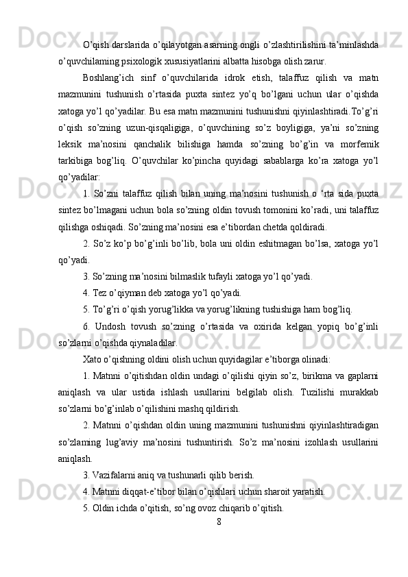 O’qish darslarida o’qilayotgan asarning ongli o’zlashtirilishini ta’minlashda
o’quvchilaming psixologik xususiyatlarini albatta hisobga olish zarur.
Boshlang’ich   sinf   o’quvchilarida   idrok   etish,   talaffuz   qilish   va   matn
mazmunini   tushunish   o’rtasida   puxta   sintez   yo’q   bo’lgani   uchun   ular   o’qishda
xatoga yo’l qo’yadilar. Bu esa matn mazmunini tushunishni qiyinlashtiradi.To’g’ri
o’qish   so’zning   uzun-qisqaligiga,   o’quvchining   so’z   boyligiga,   ya’ni   so’zning
leksik   ma’nosini   qanchalik   bilishiga   hamda   so’zning   bo’g’in   va   morfemik
tarkibiga   bog’liq.   O’quvchilar   ko’pincha   quyidagi   sabablarga   ko’ra   xatoga   yo’l
qo’yadilar:
1.   So’zni   talaffuz   qilish   bilan   uning   ma’nosini   tushunish   o   ‘rta   sida   puxta
sintez bo’lmagani uchun bola so’zning oldin tovush tomonini ko’radi, uni talaffuz
qilishga oshiqadi. So’zning ma’nosini esa e’tibordan chetda qoldiradi.
2. So’z ko’p bo’g’inli bo’lib, bola uni oldin eshitmagan bo’lsa, xatoga yo’l
qo’yadi.
3. So’zning ma’nosini bilmaslik tufayli xatoga yo’l qo’yadi.
4. Tez o’qiyman deb xatoga yo’l qo’yadi.
5. To’g’ri o’qish yorug’likka va yorug’likning tushishiga ham bog’liq.
6.   Undosh   tovush   so’zning   o’rtasida   va   oxirida   kelgan   yopiq   bo’g’inli
so’zlarni o’qishda qiynaladilar.
Xato o’qishning oldini olish uchun quyidagilar e’tiborga olinadi:
1. Matnni o’qitishdan oldin undagi o’qilishi qiyin so’z, birikma va gaplarni
aniqlash   va   ular   ustida   ishlash   usullarini   belgilab   olish.   Tuzilishi   murakkab
so’zlarni bo’g’inlab o’qilishini mashq qildirish.
2.   Matnni   o’qishdan   oldin   uning   mazmunini   tushunishni   qiyinlashtiradigan
so’zlaming   lug’aviy   ma’nosini   tushuntirish.   So’z   ma’nosini   izohlash   usullarini
aniqlash.
3. Vazifalarni aniq va tushunarli qilib berish.
4. Matnni diqqat-e’tibor bilan o’qishlari uchun sharoit yaratish.
5. Oldin ichda o’qitish, so’ng ovoz chiqarib o’qitish.
8 