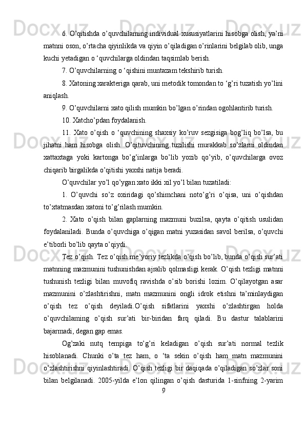 6. O’qitishda o’quvchilaming individual xususiyatlarini hisobga olish, ya’ni
matnni oson, o’rtacha qiyinlikda va qiyin o’qiladigan o’rinlarini belgilab olib, unga
kuchi yetadigan o ‘quvchilarga oldindan taqsimlab berish.
7. O’quvchilarning o ‘qishini muntazam tekshirib turish.
8. Xatoning xarakteriga qarab, uni metodik tomondan to ‘g’ri tuzatish yo’lini
aniqlash.
9. O’quvchilarni xato qilish mumkin bo’lgan o’rindan ogohlantirib turish.
10. Xatcho’pdan foydalanish.
11.   Xato   o’qish   o   ‘quvchining   shaxsiy   ko’ruv   sezgisiga   bog’liq   bo’lsa,   bu
jihatni   ham   hisobga   olish.   O’qituvchining   tuzilishi   murakkab   so’zlarni   oldindan
xattaxtaga   yoki   kartonga   bo’g’inlarga   bo’lib   yozib   qo’yib,   o’quvchilarga   ovoz
chiqarib birgalikda o’qitishi yaxshi natija beradi.
O’quvchilar yo’l qo’ygan xato ikki xil yo’l bilan tuzatiladi:
1.   O’quvchi   so’z   oxiridagi   qo’shimchani   noto’g’ri   o’qisa,   uni   o’qishdan
to’xtatmasdan xatoni to’g’rilash mumkin.
2.   Xato   o’qish   bilan   gaplarning   mazmuni   buzilsa,   qayta   o’qitish   usulidan
foydalaniladi.   Bunda  o’quvchiga  o’qigan   matni   yuzasidan  savol  berilsa,  o’quvchi
e’tiborli bo’lib qayta o’qiydi. 
Tez o’qish. Tez o’qish me’yoriy tezlikda o’qish bo’lib, bunda o’qish sur’ati
matnning mazmunini tushunishdan ajralib qolmasligi kerak. O’qish tezligi matnni
tushunish   tezligi   bilan   muvofiq   ravishda   o’sib   borishi   lozim.   O’qilayotgan   asar
mazmunini   o’zlashtirishni,   matn   mazmunini   ongli   idrok   etishni   ta’minlaydigan
o’qish   tez   o’qish   deyiladi.O’qish   sifatlarini   yaxshi   o’zlashtirgan   holda
o’quvchilaming   o’qish   sur’ati   bir-biridan   farq   qiladi.   Bu   dastur   talablarini
bajarmadi, degan gap emas. 
Og’zaki   nutq   tempiga   to’g’ri   keladigan   o’qish   sur’ati   normal   tezlik
hisoblanadi.   Chunki   o’ta   tez   ham,   o   ‘ta   sekin   o’qish   ham   matn   mazmunini
o’zlashtirishni  qiyinlashtiradi. O’qish tezligi  bir  daqiqada o’qiladigan so’zlar soni
bilan   belgilanadi.   2005-yilda   e’lon   qilingan   o’qish   dasturida   1-sinfning   2-yarim
9