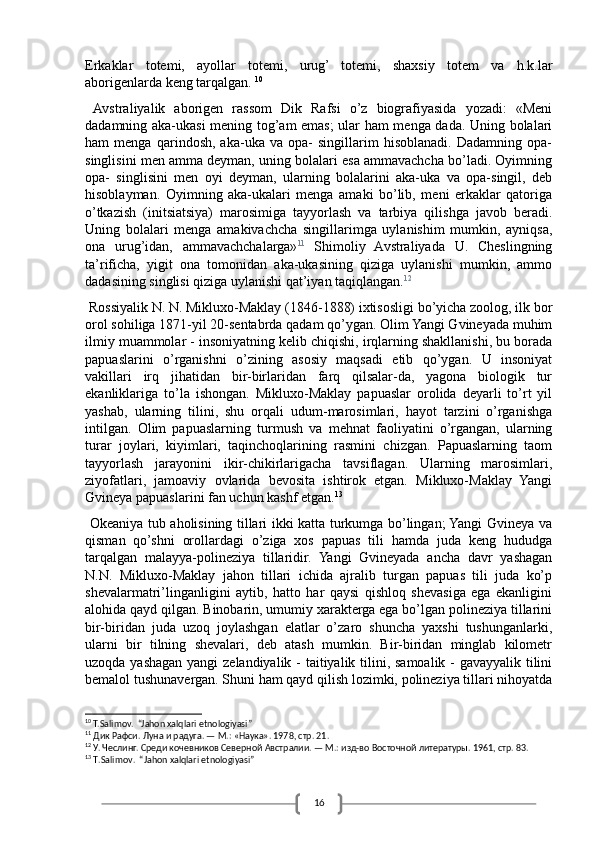 16Erkaklar   totemi,   ayollar   totemi,   urug’   totemi,   shaxsiy   totem   va   h.k.lar
aborigenlarda keng tarqalgan.   10
 
  Avstraliyalik   aborigen   rassom   Dik   Rafsi   o’z   biografiyasida   yozadi:   «Meni
dadamning aka-ukasi mening tog’am emas; ular ham menga dada. Uning bolalari
ham   menga   qarindosh,   aka-uka   va   opa-   singillarim   hisoblanadi.   Dadamning   opa-
singlisini men amma deyman, uning bolalari esa ammavachcha bo’ladi. Oyimning
opa-   singlisini   men   oyi   deyman,   ularning   bolalarini   aka-uka   va   opa-singil,   deb
hisoblayman.   Oyimning   aka-ukalari   menga   amaki   bo’lib,   meni   erkaklar   qatoriga
o’tkazish   (initsiatsiya)   marosimiga   tayyorlash   va   tarbiya   qilishga   javob   beradi.
Uning   bolalari   menga   amakivachcha   singillarimga   uylanishim   mumkin,   ayniqsa,
ona   urug’idan,   ammavachchalarga» 11
  Shimoliy   Avstraliyada   U.   Cheslingning
ta’rificha,   yigit   ona   tomonidan   aka-ukasining   qiziga   uylanishi   mumkin,   ammo
dadasining singlisi qiziga uylanishi qat’iyan taqiqlangan. 12
 Rossiyalik N. N. Mikluxo-Maklay (1846-1888) ixtisosligi bo’yicha zoolog, ilk bor
orol sohiliga 1871-yil 20-sentabrda qadam qo’ygan. Olim Yangi Gvineyada muhim
ilmiy muammolar - insoniyatning kelib chiqishi, irqlarning shakllanishi, bu borada
papuaslarini   o’rganishni   o’zining   asosiy   maqsadi   etib   qo’ygan.   U   insoniyat
vakillari   irq   jihatidan   bir-birlaridan   farq   qilsalar-da,   yagona   biologik   tur
ekanliklariga   to’la   ishongan.   Mikluxo-Maklay   papuaslar   orolida   deyarli   to’rt   yil
yashab,   ularning   tilini,   shu   orqali   udum-marosimlari,   hayot   tarzini   o’rganishga
intilgan.   Olim   papuaslarning   turmush   va   mehnat   faoliyatini   o’rgangan,   ularning
turar   joylari,   kiyimlari,   taqinchoqlarining   rasmini   chizgan.   Papuaslarning   taom
tayyorlash   jarayonini   ikir-chikirlarigacha   tavsiflagan.   Ularning   marosimlari,
ziyofatlari,   jamoaviy   ovlarida   bevosita   ishtirok   etgan.   Mikluxo-Maklay   Yangi
Gvineya papuaslarini fan uchun kashf etgan. 13
  Okeaniya tub aholisining tillari ikki katta turkumga bo’lingan; Yangi Gvineya va
qisman   qo’shni   orollardagi   o’ziga   xos   papuas   tili   hamda   juda   keng   hududga
tarqalgan   malayya-polineziya   tillaridir.   Yangi   Gvineyada   ancha   davr   yashagan
N.N.   Mikluxo-Maklay   jahon   tillari   ichida   ajralib   turgan   papuas   tili   juda   ko’p
shevalarmatri’linganligini   aytib,   hatto   har   qaysi   qishloq   shevasiga   ega   ekanligini
alohida qayd qilgan. Binobarin, umumiy xarakterga ega bo’lgan polineziya tillarini
bir-biridan   juda   uzoq   joylashgan   elatlar   o’zaro   shuncha   yaxshi   tushunganlarki,
ularni   bir   tilning   shevalari,   deb   atash   mumkin.   Bir-biridan   minglab   kilometr
uzoqda yashagan yangi  zelandiyalik - taitiyalik tilini, samoalik - gavayyalik tilini
bemalol tushunavergan. Shuni ham qayd qilish lozimki, polineziya tillari nihoyatda
10
 T.Salimov.  “Jahon xalqlari etnologiyasi”
11
 Дик Рафси. Луна и радуга. — М.: «Наука». 1978, стр. 21.
12
 У. Чеслинг. Среди кочевников Северной Австралии. — М.: изд-во Восточной литературы. 1961, стр. 83.
13
  T . Salimov .  “ Jahon   xalqlari   etnologiyasi ” 