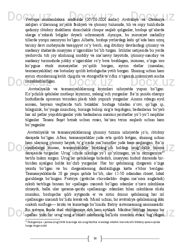 18Yevropa   mustamlakasi   arafasida   (XVIII-XIX   asrlar)   Avstraliya   va   Okeaniya
xalqlari o’zlarining xo’jalik faoliyati va ijtimoiy tuzumida, tili va irqiy tuzilishida
qadimiy ibtidoiy shakllarni shunchalik chuqur saqlab qolganlar, boshqa qit’alarda
ularga   o’xshash   belgilar   deyarli   uchramaydi.   Ayniqsa,   bu   xususiyat   mahalliy
tillarda yorqin namoyon bo’lgan. Albatta, boshqa yerlardagi kabi qit’ada ham uzoq
tarixiy davr mobaynida taraqqiyot ro’y berib, eng ibtidoiy davrlardagi ijtimoiy va
madaniy shaharda muayyan o’zgarishlar bo’lib turgan. Istilolar natijasida bu yerda
yashovchi   tub   joy   aholining   moddiy   va   ma’naviy   hayotida,   ijtimoiy-maishiy   va
madaniy   turmushida   jiddiy   o’zgarishlar   ro’y   bera   boshlagan,   xususan,   o’ziga   xos
ko’pgina   etnik   xususiyatlar   yo’qolib   borgan,   ayrim   elatlar   (masalan,
tasmaniyaliklar) esa butunlay qirilib ketishgacha yetib borgan. Shuning uchun ham
ayrim etnoslarning kelib chiqishi va etnografik ta’rifini o’rganish imkoniyati ancha
murakkablashgan. 
  Avstraliyalik   va   tasmaniyaliklarning   kiyimlari   nihoyatda   yupun   bo’lgan.
Ko’pchilik qabilalar mutlaqo kiyimsiz, yalang’och yurganlar. Ba’zi janubi-sharqiy
hududlarda   opossum   terisidan   plash   tikib   yopinib   yurganlar.  Ammo   erkagu   ayol
asosan,   bayram   vaqtlarida   turli   bezaklar:   boshiga   toladan   o’rov,   qo’liga   ip,
bilaguzuk, bo’yniga munchoq, burniga buloqi sirg’a taqishgan, badanlarini bo’yab
har xil patlar yopishtirganlar yoki badanlarini maxsus jarohatlar yo’l-yo’l naqshlar
tilganlar.   Tanani   faqat   bezak   uchun   emas,   ba’zan   terini   saqlash   uchun   ham
bo’yaganlar.  
  Avstraliyalik   va   tasmaniyaliklarning   ijtimoiy   tuzumi   nihoyatda   jo’n,   ibtidoiy
darajada   bo’lgan.  Afsus,   tasmaniyaliklar   juda   erta   qirilib   ketgan,   shuning   uchun
ham   ularning   ijtimoiy   hayoti   to’g’risida   ma’lumotlar   juda   kam   saqlangan.   Ba’zi
manbalarga   binoan,   tasmaniyaliklar   boshlang’ich   holdagi   urug’chilik   tuzumi
darajasida   turganlar.   Urug’  ichida   nikohga   yo’l   qo’yilmagan,   ya’ni   ekzogamiya 16
tartibi hukm surgan. Urug’lar qabilalarga birlashib, muayyan hudud doirasida bir-
biridan   ajralgan   holda   ko’chib   yurganlar.   Har   bir   qabilaning   chegarasi   o’ziga
yaxshi   bo’lgan   va   bu   chegaralarning   daxlsizligiga   katta   e’tibor   berilgan.
Tasmaniyaliklarda   20   ga   yaqin   qabila   bo’lib,   ular   12-50   odamdan   iborat,   lokal
guruhlarga   bo’lingan.   Fratriya   (grekcha   «birodarlik»   degan   ma’noni   anglatadi)
nikoh   tartibiga   binoan   bir   «pallaga»   mansub   bo’lgan   odamlar   o’zaro   nikohlana
olmaydi,   balki   ular   qarama-qarshi   «pallaning»   odamlari   bilan   nikohlana   olishi
mumkin,   boshqacha   qilib   aytganda   er   va   xotin   doimo   qabilaning   har   xil
«pallasiga» mansub bo’lishi kerak edi. Misol uchun, bir avstraliya qabilasining ikki
«nikoh sinf»iga— kroki va kumetaga bo’linishi fratriy sistemasining namunasidir.
Bu   sistema   fanda   dual   ekzogamiya   deb   ham   aytiladi.   Mazkur   tartibga   binoan   bir
«palla»   yoki   bir   urug’ning   a’zolari   nikohning   bo’lishi   mumkin   emas,   tug’ishgan
16
 Ekzogamiya ~ jamoa-urug‘chilik tuzumiga xos urug‘doshlar orasidagi nikohni man etuvchi ibtidoiy qonun-qoida 
tusiga kirgan odat