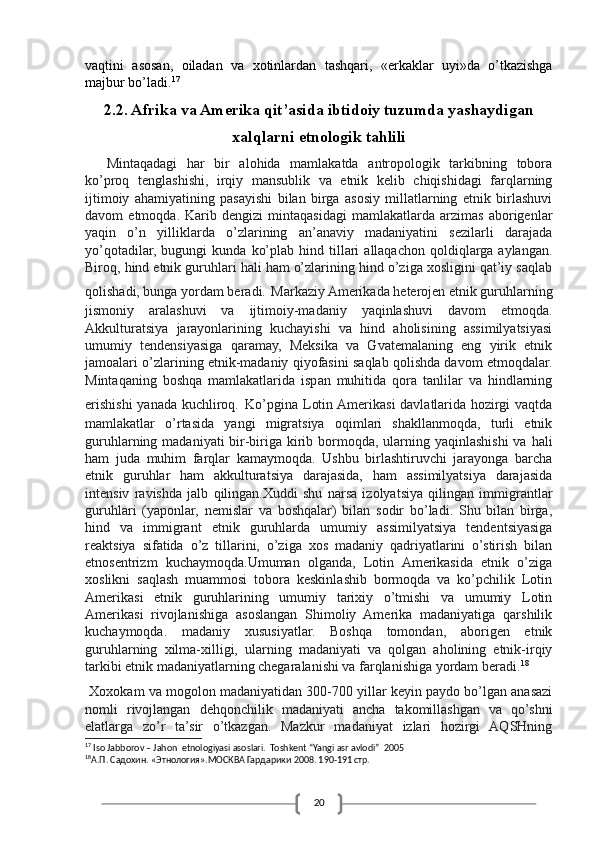 20vaqtini   asosan,   oiladan   va   xotinlardan   tashqari,   «erkaklar   uyi»da   o’tkazishga
majbur bo’ladi. 17
2.2. Afrika va Amerika qit’asida ibtidoiy tuzumda yashaydigan
xalqlarni etnologik tahlili
Mintaqadagi   har   bir   alohida   mamlakatda   antropologik   tarkibning   tobora
ko’proq   tenglashishi,   irqiy   mansublik   va   etnik   kelib   chiqishidagi   farqlarning
ijtimoiy   ahamiyatining   pasayishi   bilan   birga   asosiy   millatlarning   etnik   birlashuvi
davom   etmoqda.   Karib   dengizi   mintaqasidagi   mamlakatlarda   arzimas   aborigenlar
yaqin   o’n   yilliklarda   o’zlarining   an’anaviy   madaniyatini   sezilarli   darajada
yo’qotadilar,  bugungi  kunda   ko’plab  hind  tillari  allaqachon   qoldiqlarga  aylangan.
Biroq, hind etnik guruhlari hali ham o’zlarining hind o’ziga xosligini qat’iy saqlab
qolishadi, bunga yordam beradi.   Markaziy Amerikada heterojen etnik guruhlarning
jismoniy   aralashuvi   va   ijtimoiy-madaniy   yaqinlashuvi   davom   etmoqda.
Akkulturatsiya   jarayonlarining   kuchayishi   va   hind   aholisining   assimilyatsiyasi
umumiy   tendensiyasiga   qaramay,   Meksika   va   Gvatemalaning   eng   yirik   etnik
jamoalari o’zlarining etnik-madaniy qiyofasini saqlab qolishda davom etmoqdalar.
Mintaqaning   boshqa   mamlakatlarida   ispan   muhitida   qora   tanlilar   va   hindlarning
erishi shi   yanada kuchliroq.   Ko’pgina Lotin Amerikasi davlatlarida hozirgi vaqtda
mamlakatlar   o’rtasida   yangi   migratsiya   oqimlari   shakllanmoqda,   turli   etnik
guruhlarning madaniyati  bir-biriga kirib bormoqda, ularning yaqinlashishi  va hali
ham   juda   muhim   farqlar   kamaymoqda.   Ushbu   birlashtiruvchi   jarayonga   barcha
etnik   guruhlar   ham   akkulturatsiya   darajasida,   ham   assimilyatsiya   darajasida
intensiv   ravishda   jalb   qilingan.Xuddi   shu   narsa   izolyatsiya   qilingan   immigrantlar
guruhlari   (yaponlar,   nemislar   va   boshqalar)   bilan   sodir   bo’ladi.   Shu   bilan   birga,
hind   va   immigrant   etnik   guruhlarda   umumiy   assimilyatsiya   tendentsiyasiga
reaktsiya   sifatida   o’z   tillarini,   o’ziga   xos   madaniy   qadriyatlarini   o’stirish   bilan
etnosentrizm   kuchaymoqda.Umuman   olganda,   Lotin   Amerikasida   etnik   o’ziga
xoslikni   saqlash   muammosi   tobora   keskinlashib   bormoqda   va   ko’pchilik   Lotin
Amerikasi   etnik   guruhlarining   umumiy   tarixiy   o’tmishi   va   umumiy   Lotin
Amerikasi   rivojlanishiga   asoslangan   Shimoliy   Amerika   madaniyatiga   qarshilik
kuchaymoqda.   madaniy   xususiyatlar.   Boshqa   tomondan,   aborigen   etnik
guruhlarning   xilma-xilligi,   ularning   madaniyati   va   qolgan   aholining   etnik-irqiy
tarkibi etnik madaniyatlarning chegaralanishi va farqlanishiga yordam beradi. 18
 Xoxokam va mogolon madaniyatidan 300-700 yillar keyin paydo bo’lgan anasazi
nomli   rivojlangan   dehqonchilik   madaniyati   ancha   takomillashgan   va   qo’shni
elatlarga   zo’r   ta’sir   o’tkazgan.   Mazkur   madaniyat   izlari   hozirgi   AQSHning
17
 Iso Jabborov – Jahon  etnologiyasi asoslari.  Toshkent “Yangi asr avlodi”  2005
18
А . П .  Садохин .  «Этнология».МОСКВА Гардарики 2008. 190-191 стр. 