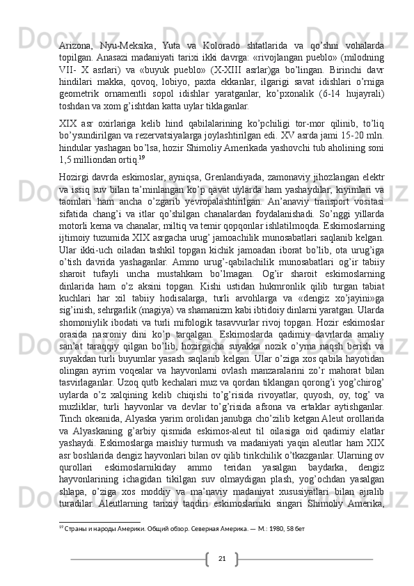 21Arizona,   Nyu-Meksika,   Yuta   va   Kolorado   shtatlarida   va   qo’shni   vohalarda
topilgan. Anasazi   madaniyati   tarixi   ikki   davrga:   «rivojlangan   pueblo»   (milodning
VII-   X   asrlari)   va   «buyuk   pueblo»   (X-XIII   asrlar)ga   bo’lingan.   Birinchi   davr
hindilari   makka,   qovoq,   lobiyo,   paxta   ekkanlar,   ilgarigi   savat   idishlari   o’rniga
geometrik   ornamentli   sopol   idishlar   yaratganlar,   ko’pxonalik   (6-14   hujayrali)
toshdan va xom g’ishtdan katta uylar tiklaganlar.  
XIX   asr   oxirlariga   kelib   hind   qabilalarining   ko’pchiligi   tor-mor   qilinib,   to’liq
bo’ysundirilgan va rezervatsiyalarga joylashtirilgan edi. XV asrda jami 15-20 mln.
hind u lar yashagan bo ’l sa, hozir Shimoliy Amerikada yashovchi tub aholining soni
1,5 mil li ondan ortiq . 19
Hozirgi davrda eskimoslar, ayniqsa, Grenlandiyada, zamonaviy jihozlangan elektr
va issiq suv bilan ta’minlangan ko’p qavat uylarda ham yashaydilar; kiyimlari va
taomlari   ham   ancha   o’zgarib   yevropalashtirilgan.   An’anaviy   transport   vositasi
sifatida   chang ’ i   va   itlar   qo’shilgan   chanalardan   foydalanishadi.   So’nggi   yillarda
motorli kema va chanalar, miltiq va temir qopqonlar ishlatilmoqda.   Eskimoslarning
ijtimoiy tuzumida XIX asrgacha urug’ jamoachilik munosabatlari saqlanib kelgan.
Ular   ikki-uch   oiladan   tashkil   topgan   kichik   jamoadan   iborat   bo’lib,   ota   urug’iga
o’tish   davrida   yashaganlar.   Ammo   urug’-qabilachilik   munosabatlari   og ’ ir   tabiiy
sharoit   tufayli   uncha   mustahkam   bo ’lmagan.   Og’ir   sharoit   eskimoslarning
dinlarida   ham   o’z   aksini   topgan.   Kishi   ustidan   hukmronlik   qilib   turgan   tabiat
kuchlari   har   xil   tabiiy   hodisalarga,   turli   arvohlarga   va   «dengiz   xo’jayini»ga
sig’inish, sehrgarlik (magiya) va shamanizm kabi ibtidoiy dinlarni yaratgan. Ularda
shomoniylik ibodati  va turli  mifologik tasavvurlar  rivoj  topgan. Hozir  eskimoslar
orasida   nasroniy   dini   ko’p   tarqalgan.   Eskimoslarda   qadimiy   davrlarda   amaliy
san’at   taraqqiy   qilgan   bo’lib,   hozirgacha   suyakka   nozik   o’yma   naqsh   berish   va
suyakdan turli buyumlar yasash saqlanib kelgan. Ular o’ziga xos qabila hayotidan
olingan   ayrim   voqealar   va   hayvonlarni   ovlash   manzaralarini   zo’r   mahorat   bilan
tasvirlaganlar. Uzoq qutb kechalari   muz va qordan tiklangan qorong’i yog’chirog’
uylarda   o’z   xalqining   kelib   chiqishi   to’g’risida   rivoyatlar,   quyosh,   oy,   tog’   va
muzliklar,   turli   hayvonlar   va   devlar   to’g’risida   afsona   va   ertaklar   aytishganlar.
Tinch okeanida, Alyaska yarim orolidan janubga cho’zilib ketgan Aleut orollarida
va   Alyaskaning   g’arbiy   qismida   eskimos-aleut   til   oilasiga   oid   qadimiy   elatlar
yashaydi.   Eskimoslarga   maishiy   turmush   va   madaniyati   yaqin   aleutlar   ham   XIX
asr boshlarida dengiz hayvonlari bilan ov qilib tirikchilik o’tkazganlar. Ularning ov
qurollari   eskimoslarnikiday   ammo   teridan   yasalgan   baydarka,   dengiz
hayvonlarining   ichagidan   tikilgan   suv   olmaydigan   plash,   yog’ochdan   yasalgan
shlapa,   o’ziga   xos   moddiy   va   ma’naviy   madaniyat   xususiyatlari   bilan   ajralib
turadilar.   Aleutlarning   tarixiy   taqdiri   eskimoslarniki   singari   Shimoliy   Amerika,
19
 Страны и народы Америки. Общий обзор. Северная Америка. — М.: 1980, 58 бет 