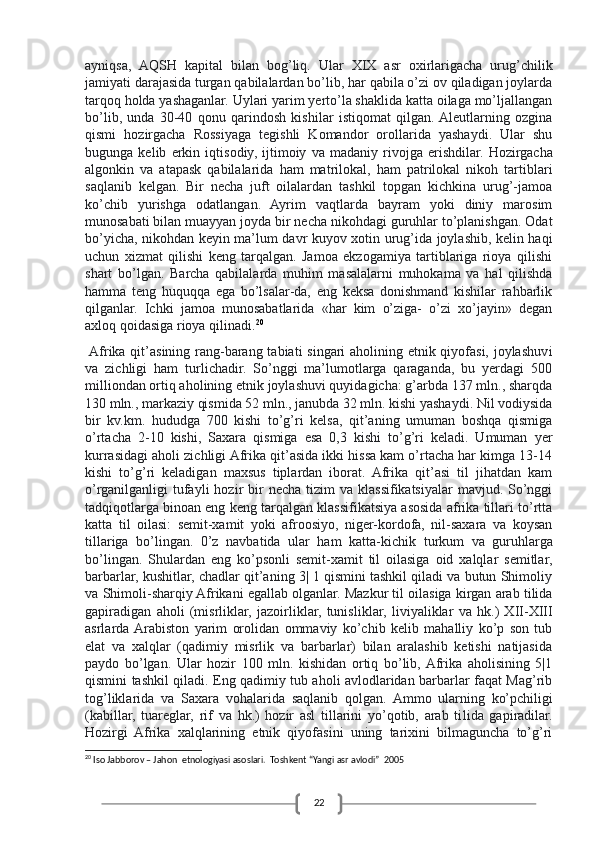 22ayniqsa,   AQSH   kapit al   bilan   bog ’l iq.   Ular   XIX   asr   oxirlarigacha   urug’chilik
jamiyati darajasida turgan qabilalardan bo’lib, har qabila o’zi ov qiladigan joylarda
tarqoq holda yashaganlar. Uylari yarim yerto’la shaklida katta oilaga mo’ljallangan
bo’lib,   unda   30-40   qonu   qarindosh   kishilar   istiqomat   qilgan.  Aleutlarning   ozgina
qismi   hozirgacha   Rossiyaga   tegishli   Komandor   orollarida   yashaydi.   Ular   shu
bugunga   kelib   erkin   iqtisodiy,   ijtimoiy   va   madaniy   rivojga   erishdilar.   Hozirgacha
algonkin   va   atapask   qabilalarida   ham   matrilokal,   ham   patrilokal   nikoh   tartiblari
saqlanib   kelgan.   Bir   necha   juft   oilalardan   tashkil   topgan   kichkina   urug’-jamoa
ko’chib   yurishga   odatlangan.   Ayrim   vaqtlarda   bayram   yoki   diniy   marosim
munosabati bilan muayyan joyda bir necha nikohdagi guruhlar to’planishgan. Odat
bo’yicha, nikohdan keyin ma’lum davr kuyov xotin urug’ida joylashib, kelin haqi
uchun   xizmat   qilishi   keng   tarqalgan.   Jamoa   ekzogamiya   tartiblariga   rioya   qilishi
shart   bo’lgan.   Barcha   qabilalarda   muhim   masalalarni   muhokama   va   hal   qilishda
hamma   teng   huquqqa   ega   bo’lsalar-da,   eng   keksa   donishmand   kishilar   rahbarlik
qilganlar.   Ichki   jamoa   munosabatlarida   «har   kim   o’ziga-   o’zi   xo’jayin»   degan
axloq qoidasiga rioya qilinadi. 20
 Afrika qit’asining rang-barang tabiati singari aholining etnik qiyofasi, joylashuv i
va   zichligi   ham   turlichadir.   So’nggi   ma’lumotlarga   qaraganda,   bu   yerdagi   500
milliondan ortiq aholining etnik joylashuvi quyidagicha: g’arbda 137 mln., sharqda
130 mln., markaziy qismida 52 mln., janubda 32 mln. kishi yashaydi. Nil vodiysida
bir   kv.km.   hududga   700   kishi   to’g’ri   kelsa,   qit’aning   umuman   boshqa   qismiga
o’rtacha   2-10   kishi,   Saxara   qismiga   esa   0,3   kishi   to’g’ri   keladi.   Umuman   yer
kurrasidagi aholi zichligi Afrika qit’asida ikki hissa kam o’rtacha har kimga 13-14
kishi   to’g’ri   keladigan   maxsus   tiplardan   iborat.   Afrika   qit’asi   til   jihatdan   kam
o’rganilganligi   tufayli   hozir  bir  necha  tizim  va  klassifikatsiyalar  mavjud.  So’nggi
tadqiqotlarga binoan eng keng tarqalgan klassifikatsiya asosida afrika tillari to’rtta
katta   til   oilasi:   semit-xamit   yoki   afroosiyo,   niger-kordofa,   nil-saxara   va   koysan
tillariga   bo’lingan.   0’z   navbatida   ular   ham   katta-kic h ik   turkum   va   guruhlarga
bo ’li ngan.   Shulardan   eng   ko’psonli   semit-xamit   til   oilasiga   oid   xalqlar   semitlar,
barbarlar, kushitlar, chadlar qit’aning 3| 1 qismini tashkil qiladi va butun Shimoliy
va Shimoli-sharqiy Afrikani egallab olganlar.   Mazkur til oilasiga kirgan arab tilida
gapiradigan   aholi   (misrliklar,   jazoirliklar,   tunis li klar,   liviyaliklar   va   hk.)   XII-XIII
asrlarda  Arabiston   yarim   orolidan   ommaviy   ko’chib   kelib   mahalliy   ko’p   son   tub
elat   va   xalqlar   (qadimiy   misrlik   va   barbarlar)   bilan   aralashib   ketishi   natijasida
paydo   bo’lgan.   Ular   hozir   100   mln.   kishidan   ortiq   bo’lib,  Afrika   aholisining   5|1
qismini tashkil qiladi. Eng qadimiy tub aholi avlodlaridan barbarlar faqat Mag’rib
tog’liklarida   va   Saxara   vohalarida   saqlanib   qolgan.   Ammo   ularning   ko’pchiligi
(kabillar,   tuareglar,   rif   va   hk.)   hozir   asl   tillarini   yo’qotib,   arab   ti li da   gapiradilar.
Hozirgi   Afrika   xalqlarining   etnik   qiyofasini   uning   tarixini   bilmaguncha   to’g’ri
20
 Iso Jabborov – Jahon  etnologiyasi asoslari.  Toshkent “Yangi asr avlodi”  2005 