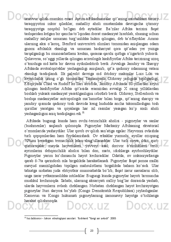 23tasavvur qilish mumkin emas. Ayrim afrikashunoslar qit’aning mustahkam tarixiy
taraqqiyotini   inkor   qiladilar,   mahalliy   aholi   mustamlaka   davrigacha   ijtimoiy
taraqqiyotga   noqobil   bo’lgan   deb   aytadilar.   Ba’zilar   Afrika   tarixini   faqat
tashqaridan kelgan bir qancha to’lqindan iborat madaniyat hisoblab, shuning uchun
mahalliy   xalqlar   umuman   turg’unlikka   hukm   qilingan,   deb   ta’riflaydilar.  Ammo
ularning   aksi   o’laroq,   Stenford   universiteti   olimlari   tomonidan   aniqlangan   odam
gnomi   afrikalik   ekanligi   va   umuman   bashariyat   qora   qit’adan   yer   yuziga
tarqalganligi bu munosabatlarni keskin, qarama-qarshi qutbga o’zgartirib yubordi.
Qolaversa, so’nggi yillarda qilingan arxeologik kashfiyotlar Afrika tarixining uzoq
o’tmishiga   oid   katta   bir   davrni   oydinlashtirib   berdi.  Avvaliga   Janubiy   va   Sharqiy
Afrikada   avstralopiteklar   yashaganligi   aniqlanib,   qit’a   qadimiy   odamning   vatani
ekanligi   tasdiqlandi.   Ilk   paleolit   davriga   oid   ibtidoiy   makonlar   Luis   Liki   va
keyinchalik   uning   o’gli   tomonidan   Tanzaniyada   Olduvay   jarligida   topilganligi,
Efiopiyada Chad  va Rudolf  ko’llari  atrofida, Janubiy  Afrikada 60-yillardan keyin
qilingan   kashfiyotlar   Afrika   qit’asida   eramizdan   avvalgi   X   ming   yilliklardan
boshlab yuksak madaniyat yaratilganligini isbotlab berdi. Olduvay, Stellenbosh va
boshqa   madaniyatlar   antropologik   ma’lumotlar   bilan   birga,   qit’aning   sharqiy   va
janubiy   qismida   qadimiy   tosh   davrida   keng   hududda   ancha   takomillashgan   tosh
qurollar   yaratgan   va   qoyalarga   har   xil   rasmlar   yasagan   ko’p   sonli   aholi
yashaganligini aniq tasdiqlagan edi. 21
  Afrikada   bugungi   kunda   ham   ovchi-terimchilik   aholisi   -   pigmeylar   va   sanlar
(bushmenlar)   saqlanib   qolmoqda.   Pigmeylar   Markaziy   Afrikaning   ekvatorial
o’rmonlarida yashaydilar. Ular quvib ov qilish san’atiga egalar. Hayvonni ovlashda
turli   qopqonlardan   ham   foydalanishadi.   Ov   erkaklar   yumushi,   ayollar   oziqning
70%ini   beradigan   termachilik   bilan   shug’ullanadilar.   Ular   turli   meva,   ildiz,   qurt-
qumursqalar,   mayda   hayvonlarni,   yovvoyi   asal,   dorivor   o’simliklarni   terib,
ayrimlarini   dehqonchilik   aholisi   bilan   don,   mato,   idishlarga   ayirboshlaydilar.
Pigmeylar   yarim   ko’chmanchi   hayot   kechiradilar.   Odatda,   ov   imkoniyatlariga
qarab 6-7ta qarindosh oila birgalikda harakatlanadi. Pigmeylar  faqat jamoa mulki
mavjud   manzilgohdan   topilgan   mahsulotlarni   birgalikda   baham   ko’radi.   Ular
tabiatga   nisbatan   juda   ehtiyotkor   munosabatda   bo’lib,   faqat   zarur   narsalarni   olib,
unga zarar yetkazmaslikka intiladilar. Bugungi kunda pigmeylar hayoti birmuncha
mushkul   kechmoqda.   Sababi,   ularning   aksariyati   milliy   bog’lar   doirasida   yashab,
ularda   hayvonlarni   ovlash   cheklangan.   Nisbatan   cheklangan   hayot   kechirayotgan
pigmeylar   Ituri   daryosi   bo’уlab   (Kongo   Demokratik   Respublikasi)   joylashganlar.
Kamerun   va   Kongo   hukumati   pigmeylaming   zamonaviy   hayotga   o’tishlariga
harakat qilishmoqda.
21
 Iso Jabborov – Jahon  etnologiyasi asoslari.  Toshkent “Yangi asr avlodi”  2005 