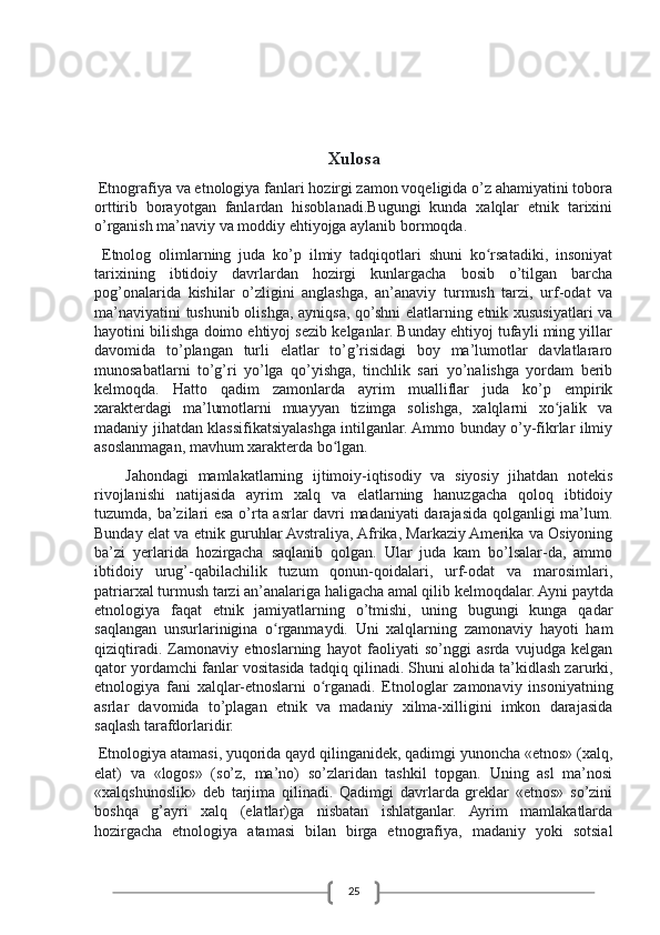 25Xulosa
 Etnografiya va etnologiya fanlari hozirgi zamon voqeligida o’z ahamiyatini tobora
orttirib   borayotgan   fanlardan   hisoblanadi.Bugungi   kunda   xalqlar   etnik   tarixini
o’rganish ma’naviy va moddiy ehtiyojga aylanib bormoqda.
  Etnolog   olimlarning   juda   ko’p   ilmiy   tadqiqotlari   shuni   ko rsatadiki,   insoniyatʻ
tarixining   ibtidoiy   davrlardan   hozirgi   kunlargacha   bosib   o’tilgan   barcha
pog’onalarida   kishilar   o’zligini   anglashga,   an’anaviy   turmush   tarzi,   urf-odat   va
ma’naviyatini tushunib olishga, ayniqsa, qo’shni elatlarning etnik xususiyatlari va
hayotini bilishga doimo ehtiyoj sezib kelganlar. Bunday ehtiyoj tufayli ming yillar
davomida   to’plangan   turli   elatlar   to’g’risidagi   boy   ma’lumotlar   davlatlararo
munosabatlarni   to’g’ri   yo’lga   qo’yishga,   tinchlik   sari   yo’nalishga   yordam   berib
kelmoqda.   Hatto   qadim   zamonlarda   ayrim   mualliflar   juda   ko’p   empirik
xarakterdagi   ma’lumotlarni   muayyan   tizimga   solishga,   xalqlarni   xo jalik   va	
ʻ
madaniy jihatdan klassifikatsiyalashga intilganlar. Ammo bunday o’y-fikrlar ilmiy
asoslanmagan, mavhum xarakterda bo lgan.	
ʻ
Jahondagi   mamlakatlarning   ijtimoiy-iqtisodiy   va   siyosiy   jihatdan   notekis
rivojlanishi   natijasida   ayrim   xalq   va   elatlarning   hanuzgacha   qoloq   ibtidoiy
tuzumda, ba’zilari esa o’rta asrlar davri madaniyati darajasida qolganligi ma’lum.
Bunday elat va etnik guruhlar Avstraliya, Afrika, Markaziy Amerika va Osiyoning
ba’zi   yerlarida   hozirgacha   saqlanib   qolgan.   Ular   juda   kam   bo’lsalar-da,   ammo
ibtidoiy   urug’-qabilachilik   tuzum   qonun-qoidalari,   urf-odat   va   marosimlari,
patriarxal turmush tarzi an’analariga haligacha amal qilib kelmoqdalar.   Ayni paytda
etnologiya   faqat   etnik   jamiyatlarning   o’tmishi,   uning   bugungi   kunga   qadar
saqlangan   unsurlarinigina   o rganmaydi.   Uni   xalqlarning   zamonaviy   hayoti   ham	
ʻ
qiziqtiradi.   Zamonaviy   etnoslarning   hayot   faoliyati   so’nggi   asrda   vujudga   kelgan
qator yordamchi fanlar vositasida tadqiq qilinadi.   Shuni alohida ta’kidlash zarurki,
etnologiya   fani   xalqlar-etnoslarni   o rganadi.   Etnologlar   zamonaviy   insoniyatning	
ʻ
asrlar   davomida   to’plagan   etnik   va   madaniy   xilma-xilligini   imkon   darajasida
saqlash tarafdorlaridir.
 Etnologiya atamasi, yuqorida qayd qilinganidek, qadimgi yunoncha «etnos» (xalq,
elat)   va   «logos»   (so’z,   ma’no)   so’zlaridan   tashkil   topgan.   Uning   asl   ma’nosi
«xalqshunoslik»   deb   tarjima   qilinadi.   Qadimgi   davrlarda   greklar   «etnos»   so’zini
boshqa   g’ayri   xalq   (elatlar)ga   nisbatan   ishlatganlar.   Ayrim   mamlakatlarda
hozirgacha   etnologiya   atamasi   bilan   birga   etnografiya,   madaniy   yoki   sotsial 