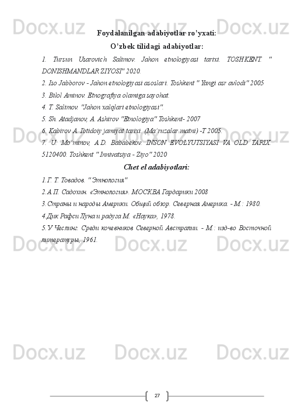 27Foydalanilgan adabiyotlar ro’yxati:
O’zbek tilidagi adabiyotlar:
1.   Tursun   Usarovich   Salimov.   Jahon   etnologiyasi   tarixi.   TOSHKENT.   "
DONISHMANDLAR ZIYOSI" 2020.
2. Iso Jabborov - Jahon etnologiyasi asoslari. Toshkent " Yangi asr avlodi" 2005
3. Bilol Aminov. Etnografiya olamiga sayohat.
4. T. Salimov. "Jahon xalqlari etnologiyasi".
5. Sh. Atadjanov, A. Ashirov "Etnologiya" Toshkent- 2007
6. Kabirov A. Ibtidoiy jamiyat tarixi. (Ma’ruzalar matni) -T 2005.
7.   U.   Mo’minov,   A.D.   Bababekov.   INSON   EVOLYUTSIYASI   VA   OLD   TARIX.
5120400. Toshkent " Innivatsiya - Ziyo" 2020
Chet el adabiyotlari:
1.Г. Т. Товадов. " Этнология"
2.А.П. Садохин. «Этнология». МОСКВА Гардарики 2008
3.Страны и народы Америки. Общий обзор. Северная Америка. - М.: 1980.
4.Дик Рафси Луна и радуга М. «Наука», 1978.
5.У Чеслинг. Среди кочевников Северной Австралии. - М.: изд-во Восточной
литературы, 1961. 