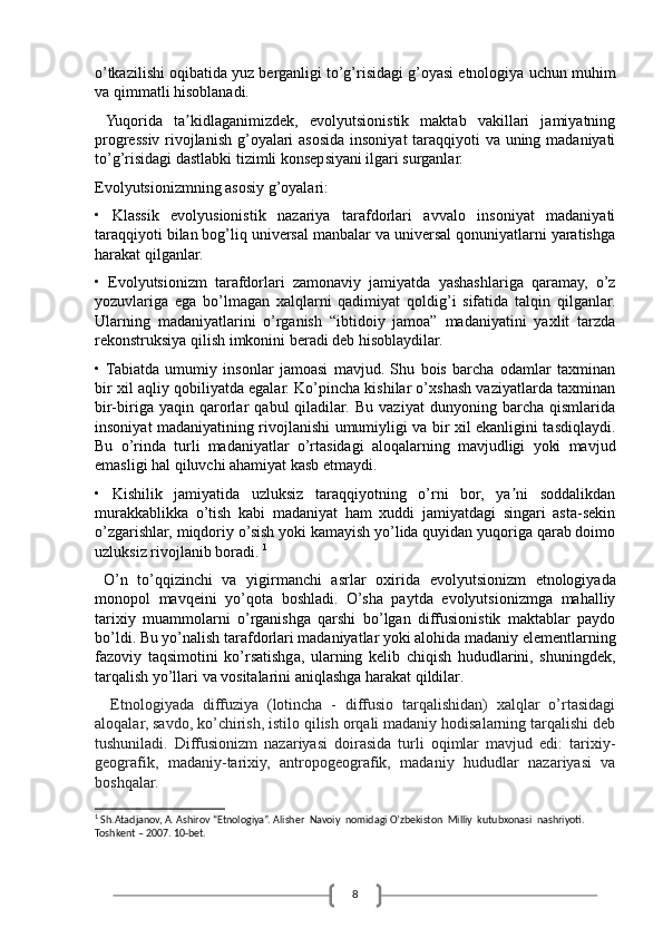 8o’tkazilishi oqibatida yuz berganligi to’g’risidagi g’oyasi etnologiya uchun muhim
va qimmatli hisoblanadi.
  Yuqorida   ta kidlaganimizdek,   evolyutsionistik   maktab   vakillari   jamiyatningʼ
progressiv rivojlanish g’oyalari  asosida insoniyat taraqqiyoti va uning madaniyati
to’g’risidagi dastlabki tizimli konsepsiyani ilgari surganlar. 
Evolyutsionizmning asosiy g’oyalari:
•   Klassik   evolyusionistik   nazariya   tarafdorlari   avvalo   insoniyat   madaniyati
taraqqiyoti bilan bog’liq universal manbalar va universal qonuniyatlarni yaratishga
harakat qilganlar.
•   Evolyutsionizm   tarafdorlari   zamonaviy   jamiyatda   yashashlariga   qaramay,   o’z
yozuvlariga   ega   bo’lmagan   xalqlarni   qadimiyat   qoldig’i   sifatida   talqin   qilganlar.
Ularning   madaniyatlarini   o’rganish   “ibtidoiy   jamoa”   madaniyatini   yaxlit   tarzda
rekonstruksiya qilish imkonini beradi deb hisoblaydilar.
•  Tabiatda   umumiy   insonlar   jamoasi   mavjud.   Shu   bois   barcha   odamlar   taxminan
bir xil aqliy qobiliyatda egalar. Ko’pincha kishilar o’xshash vaziyatlarda taxminan
bir-biriga   yaqin   qarorlar   qabul   qiladilar.   Bu   vaziyat   dunyoning   barcha   qismlarida
insoniyat madaniyatining rivojlanishi umumiyligi va bir xil ekanligini tasdiqlaydi.
Bu   o’rinda   turli   madaniyatlar   o’rtasidagi   aloqalarning   mavjudligi   yoki   mavjud
emasligi hal qiluvchi ahamiyat kasb etmaydi.
•   Kishilik   jamiyatida   uzluksiz   taraqqiyotning   o’rni   bor,   ya ni   soddalikdan	
ʼ
murakkablikka   o’tish   kabi   madaniyat   ham   xuddi   jamiyatdagi   singari   asta-sekin
o’zgarishlar, miqdoriy o’sish yoki kamayish yo’lida quyidan yuqoriga qarab doimo
uzluksiz rivojlanib boradi.  1
  O’n   to’qqizinchi   va   yigirmanchi   asrlar   oxirid a   evolyutsionizm   etnologiyada
monopol   mavqeini   yo’qota   boshladi.   O’sha   paytda   evolyutsionizmga   mahalliy
tarixiy   muammolarni   o’rganishga   qarshi   bo’lgan   diffusionistik   maktablar   paydo
bo’ldi. Bu yo’nalish tarafdorlari madaniyatlar yoki alohida madaniy elementlarning
fazoviy   taqsimotini   ko’rsatishga,   ularning   kelib   chiqish   hududlarini,   shuningdek,
tarqalish yo’llari va vositalarini aniqlashga harakat qildilar .
    Etnologiyada   diffuziya   (lotincha   -   diffusio   tarqalishidan)   xalqlar   o’rtasidagi
aloqalar, savdo, ko’chirish, istilo qilish orqali madaniy hodisalarning tarqalishi deb
tushuniladi.   Diffusionizm   nazariyasi   doirasida   turli   oqimlar   mavjud   edi:   tarixiy-
geografik,   madaniy-tarixiy,   antropogeografik,   madaniy   hududlar   nazariyasi   va
boshqalar. 
1
 Sh.Atadjanov, A. Ashirov “Etnologiya”. Alisher  Navoiy  nomidagi O’zbekiston  Milliy  kutubxonasi  nashriyoti. 
Toshkent – 2007. 10-bet. 