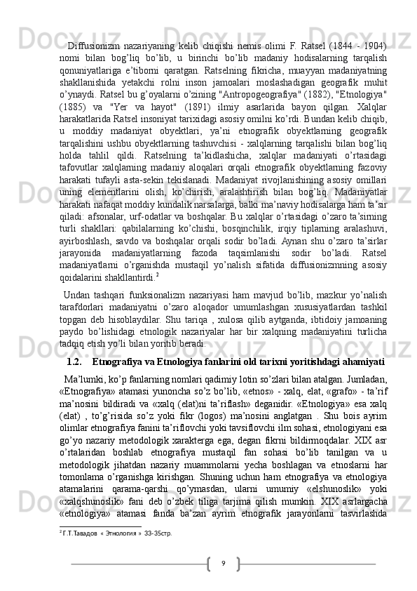 9    Diffusionizm   nazariyaning   kelib   chiqishi   nemis   olimi   F.   Ratsel   (1844   -   1904)
nomi   bilan   bog’liq   bo’lib,   u   birinchi   bo’lib   madaniy   hodisalarning   tarqalish
qonuniyatlariga   e’tiborni   qaratgan.   Ratselning   fikricha,   muayyan   madaniyatning
shakllanishida   y etakchi   rolni   inson   jamoalari   moslashadigan   geografik   muhit
o’ynaydi. Ratsel bu g’oyalarni o’zining "Antropogeografiya" (1882), "Etnologiya"
(1885)   va   "Yer   va   hayot"   (1891)   ilmiy   asarlarida   bayon   qilgan.   Xalqlar
harakatlarida Ratsel insoniyat tarixidagi asosiy omilni ko’rdi. Bundan kelib chiqib,
u   moddiy   madaniyat   obyektlari,   ya’ni   etnografik   obyektlarning   geografik
tarqalishini   ushbu   obyektlarning   tashuvchisi   -   xalqlarning   tarqalishi   bilan   bog’liq
holda   tahlil   qildi.   Ratselning   ta’kidlashicha,   xalqlar   madaniyati   o’rtasidagi
tafovutlar   xalqlarning   madaniy   aloqalari   orqali   etnografik   obyektlarning   fazoviy
harakati   tufayli   asta-sekin   tekislanadi.   Madaniyat   rivojlanishining   asosiy   omillari
uning   elementlarini   olish,   ko’chirish,   aralashtirish   bilan   bog’liq.   Madaniyatlar
harakati nafaqat moddiy kundalik narsalarga, balki ma’naviy hodisalarga ham ta’sir
qiladi: afsonalar, urf-odatlar va boshqalar. Bu xalqlar o’rtasidagi  o’zaro ta’sirning
turli   shakllari:   qabilalarning   ko’chishi,   bosqinchilik,   irqiy   tiplarning   aralashuvi,
ayirboshlash,   savdo   va   boshqalar   orqali   sodir   bo’ladi.  Aynan   shu   o’zaro   ta’sirlar
jarayonida   madaniyatlarning   fazoda   taqsimlanishi   sodir   bo’ladi.   Ratsel
madaniyatlarni   o’rganishda   mustaqil   yo’nalish   sifatida   diffusionizmning   asosiy
qoidalarini shakllantirdi. 2
  Undan   tashqari   funksionalizm   nazariyasi   ham   mavjud   bo’lib,   mazkur   yo’nalish
tarafdorlari   madaniyatni   o’zaro   aloqador   umumlashgan   xususiyatlardan   tashkil
topgan   deb   hisoblaydilar.   Shu   tariqa   ,   xulosa   qilib   aytganda,   ibtidoiy   jamoaning
paydo   bo’lishidagi   etnologik   nazariyalar   har   bir   xalqning   madaniyatini   turlicha
tadqiq etish yo’li bilan yoritib beradi. 
1.2. Etnografiya va Etnologiya fanlarini old tarixni yoritishdagi ahamiyati
  Ma’lumki, ko’p fanlarning nomlari qadimiy lotin so’zlari bilan atalgan. Jumladan,
«Etnografiya»  atamasi  yunoncha  so’z  bo’lib,  «etnos»  -  xalq,  elat, «grafo» -  ta’rif
ma’nosini   bildiradi   va   «xalq   (elat)ni   ta’riflash»   deganidir.   «Etnologiya»   esa   xalq
(elat)   ,   to’g’risida   so’z   yoki   fikr   (logos)   ma’nosini   anglatgan   .   Shu   bois   ayrim
olimlar etnografiya fanini ta’riflovchi yoki tavsiflovchi ilm sohasi, etnologiyani esa
go’yo   nazariy   metodologik   xarakterga   ega,   degan   fikrni   bildirmoqdalar.   XIX   asr
o’rtalaridan   boshlab   etnografiya   mustaqil   fan   sohasi   bo’lib   tanilgan   va   u
metodologik   jihatdan   nazariy   muammolarni   yecha   boshlagan   va   etnoslarni   har
tomonlama   o’rganishga   kirishgan.   Shuning   uchun   ham   etnografiya   va   etnologiya
atamalarini   qarama-qarshi   qo’ymasdan,   ularni   umumiy   «elshunoslik»   yoki
«xalqshunoslik»   fani   deb   o’zbek   tiliga   tarjima   qilish   mumkin.   XIX   asrlargacha
«etnologiya»   atamasi   fanda   ba’zan   ayrim   etnografik   jarayonlarni   tasvirlashda
2
  Г . Т . Тавадов   «  Этнология  »  33-35 стр . 