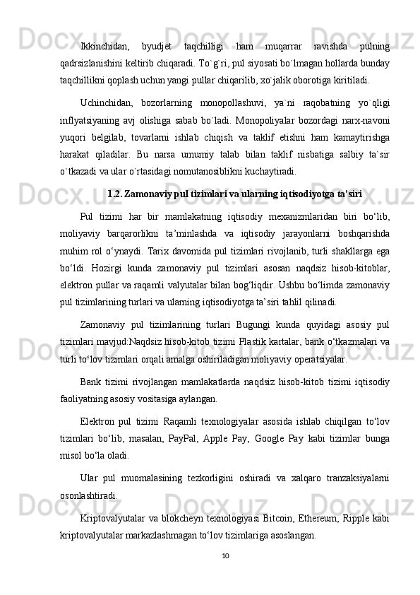 Ikkinchidan,   byudjet   taqchilligi   ham   muqarrar   ravishda   pulning
qadrsizlanishini keltirib chiqaradi. To`g`ri, pul siyosati bo`lmagan hollarda bunday
taqchillikni qoplash uchun yangi pullar chiqarilib, xo`jalik oborotiga kiritiladi.
Uchinchidan,   bozorlarning   monopollashuvi,   ya`ni   raqobatning   yo`qligi
inflyatsiyaning   avj   olishiga   sabab   bo`ladi.   Monopoliyalar   bozordagi   narx-navoni
yuqori   belgilab,   tovarlarni   ishlab   chiqish   va   taklif   etishni   ham   kamaytirishga
harakat   qiladilar.   Bu   narsa   umumiy   talab   bilan   taklif   nisbatiga   salbiy   ta`sir
o`tkazadi va ular o`rtasidagi nomutanosiblikni kuchaytiradi.
1.2.   Zamonaviy pul tizimlari va ularning iqtisodiyotga ta’siri
Pul   tizimi   har   bir   mamlakatning   iqtisodiy   mexanizmlaridan   biri   bo‘lib,
moliyaviy   barqarorlikni   ta’minlashda   va   iqtisodiy   jarayonlarni   boshqarishda
muhim   rol  o‘ynaydi.  Tarix  davomida  pul   tizimlari  rivojlanib,  turli  shakllarga   ega
bo‘ldi.   Hozirgi   kunda   zamonaviy   pul   tizimlari   asosan   naqdsiz   hisob-kitoblar,
elektron pullar va raqamli valyutalar bilan bog‘liqdir. Ushbu bo‘limda zamonaviy
pul tizimlarining turlari va ularning iqtisodiyotga ta’siri tahlil qilinadi.
Zamonaviy   pul   tizimlarining   turlari   Bugungi   kunda   quyidagi   asosiy   pul
tizimlari mavjud:Naqdsiz hisob-kitob tizimi Plastik kartalar, bank o‘tkazmalari va
turli to‘lov tizimlari orqali amalga oshiriladigan moliyaviy operatsiyalar.
Bank   tizimi   rivojlangan   mamlakatlarda   naqdsiz   hisob-kitob   tizimi   iqtisodiy
faoliyatning asosiy vositasiga aylangan.
Elektron   pul   tizimi   Raqamli   texnologiyalar   asosida   ishlab   chiqilgan   to‘lov
tizimlari   bo‘lib,   masalan,   PayPal,   Apple   Pay,   Google   Pay   kabi   tizimlar   bunga
misol bo‘la oladi.
Ular   pul   muomalasining   tezkorligini   oshiradi   va   xalqaro   tranzaksiyalarni
osonlashtiradi.
Kriptovalyutalar   va   blokcheyn   texnologiyasi   Bitcoin,   Ethereum,   Ripple   kabi
kriptovalyutalar markazlashmagan to‘lov tizimlariga asoslangan.
10 