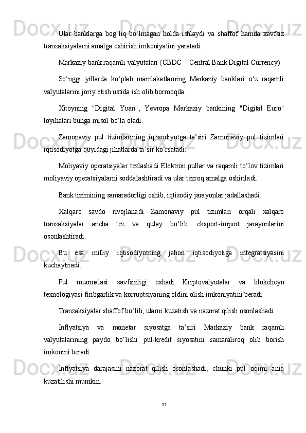Ular   banklarga   bog‘liq   bo‘lmagan   holda   ishlaydi   va   shaffof   hamda   xavfsiz
tranzaksiyalarni amalga oshirish imkoniyatini yaratadi.
Markaziy bank raqamli valyutalari (CBDC – Central Bank Digital Currency)
So‘nggi   yillarda   ko‘plab   mamlakatlarning   Markaziy   banklari   o‘z   raqamli
valyutalarini joriy etish ustida ish olib bormoqda.
Xitoyning   "Digital   Yuan",   Yevropa   Markaziy   bankining   "Digital   Euro"
loyihalari bunga misol bo‘la oladi.
Zamonaviy   pul   tizimlarining   iqtisodiyotga   ta’siri   Zamonaviy   pul   tizimlari
iqtisodiyotga quyidagi jihatlarda ta’sir ko‘rsatadi:
Moliyaviy operatsiyalar tezlashadi Elektron pullar va raqamli to‘lov tizimlari
moliyaviy operatsiyalarni soddalashtiradi va ular tezroq amalga oshiriladi.
Bank tizimining samaradorligi oshib, iqtisodiy jarayonlar jadallashadi.
Xalqaro   savdo   rivojlanadi   Zamonaviy   pul   tizimlari   orqali   xalqaro
tranzaksiyalar   ancha   tez   va   qulay   bo‘lib,   eksport-import   jarayonlarini
osonlashtiradi.
Bu   esa   milliy   iqtisodiyotning   jahon   iqtisodiyotiga   integratsiyasini
kuchaytiradi.
Pul   muomalasi   xavfsizligi   oshadi   Kriptovalyutalar   va   blokcheyn
texnologiyasi firibgarlik va korruptsiyaning oldini olish imkoniyatini beradi.
Tranzaksiyalar shaffof bo‘lib, ularni kuzatish va nazorat qilish osonlashadi.
Inflyatsiya   va   monetar   siyosatga   ta’siri   Markaziy   bank   raqamli
valyutalarining   paydo   bo‘lishi   pul-kredit   siyosatini   samaraliroq   olib   borish
imkonini beradi.
Inflyatsiya   darajasini   nazorat   qilish   osonlashadi,   chunki   pul   oqimi   aniq
kuzatilishi mumkin.
11 