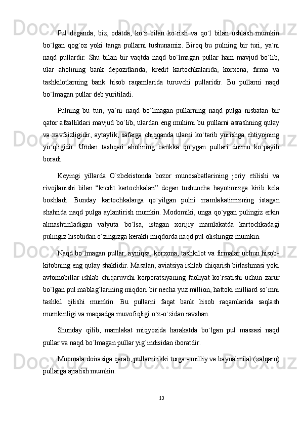 Pul   deganda,   biz,   odatda,   ko`z   bilan   ko`rish   va   qo`l   bilan   ushlash   mumkin
bo`lgan   qog`oz   yoki   tanga   pullarni   tushunamiz.   Biroq   bu   pulning   bir   turi,   ya`ni
naqd   pullardir.   Shu   bilan   bir   vaqtda   naqd   bo`lmagan   pullar   ham   mavjud   bo`lib,
ular   aholining   bank   depozitlarida,   kredit   kartochkalarida,   korxona,   firma   va
tashkilotlarning   bank   hisob   raqamlarida   turuvchi   pullaridir.   Bu   pullarni   naqd
bo`lmagan pullar deb yuritiladi. 
Pulning   bu   turi,   ya`ni   naqd   bo`lmagan   pullarning   naqd   pulga   nisbatan   bir
qator afzalliklari mavjud bo`lib, ulardan eng muhimi bu pullarni asrashning qulay
va   xavfsizligidir,   aytaylik,   safarga   chiqqanda   ularni   ko`tarib   yurishga   ehtiyojning
yo`qligidir.   Undan   tashqari   aholining   bankka   qo`ygan   pullari   doimo   ko`payib
boradi.
Keyingi   yillarda   O`zbekistonda   bozor   munosabatlarining   joriy   etilishi   va
rivojlanishi   bilan   “kredit   kartochkalari”   degan   tushuncha   hayotimizga   kirib   kela
boshladi.   Bunday   kartochkalarga   qo`yilgan   pulni   mamlakatimizning   istagan
shahrida naqd pulga aylantirish mumkin. Modomiki, unga qo`ygan pulingiz erkin
almashtiriladigan   valyuta   bo`lsa,   istagan   xorijiy   mamlakatda   kartochkadagi
pulingiz hisobidan o`zingizga kerakli miqdorda naqd pul olishingiz mumkin.
Naqd bo`lmagan pullar, ayniqsa, korxona, tashkilot va firmalar uchun hisob-
kitobning eng qulay shaklidir. Masalan, aviatsiya ishlab chiqarish birlashmasi yoki
avtomobillar   ishlab   chiqaruvchi   korporatsiyaning   faoliyat   ko`rsatishi   uchun   zarur
bo`lgan pul mablag`larining miqdori bir necha yuz million, hattoki milliard so`mni
tashkil   qilishi   mumkin.   Bu   pullarni   faqat   bank   hisob   raqamlarida   saqlash
mumkinligi va maqsadga muvofiqligi o`z-o`zidan ravshan.
Shunday   qilib,   mamlakat   miqyosida   harakatda   bo`lgan   pul   massasi   naqd
pullar va naqd bo`lmagan pullar yig`indisidan iboratdir.
Muomala doirasiga qarab, pullarni ikki turga - milliy va baynalmilal (xalqaro)
pullarga ajratish mumkin.
13 
