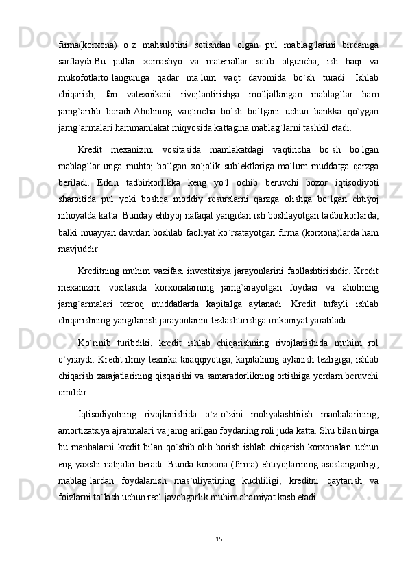 firma(korxona)   o`z   mahsulotini   sotishdan   olgan   pul   mablag`larini   birdaniga
sarflaydi.Bu   pullar   xomashyo   va   materiallar   sotib   olguncha,   ish   haqi   va
mukofotlarto`languniga   qadar   ma`lum   vaqt   davomida   bo`sh   turadi.   Ishlab
chiqarish,   fan   vatexnikani   rivojlantirishga   mo`ljallangan   mablag`lar   ham
jamg`arilib   boradi.Aholining   vaqtincha   bo`sh   bo`lgani   uchun   bankka   qo`ygan
jamg`armalari hammamlakat miqyosida kattagina mablag`larni tashkil etadi.
Kredit   mexanizmi   vositasida   mamlakatdagi   vaqtincha   bo`sh   bo`lgan
mablag`lar   unga   muhtoj   bo`lgan   xo`jalik   sub`ektlariga   ma`lum   muddatga   qarzga
beriladi.   Erkin   tadbirkorlikka   keng   yo`l   ochib   beruvchi   bozor   iqtisodiyoti
sharoitida   pul   yoki   boshqa   moddiy   resurslarni   qarzga   olishga   bo`lgan   ehtiyoj
nihoyatda katta. Bunday ehtiyoj nafaqat yangidan ish boshlayotgan tadbirkorlarda,
balki muayyan davrdan boshlab faoliyat ko`rsatayotgan firma (korxona)larda ham
mavjuddir.                             
Kreditning   muhim   vazifasi   investitsiya   jarayonlarini   faollashtirishdir.   Kredit
mexanizmi   vositasida   korxonalarning   jamg`arayotgan   foydasi   va   aholining
jamg`armalari   tezroq   muddatlarda   kapitalga   aylanadi.   Kredit   tufayli   ishlab
chiqarishning yangilanish jarayonlarini tezlashtirishga imkoniyat yaratiladi. 
Ko`rinib   turibdiki,   kredit   ishlab   chiqarishning   rivojlanishida   muhim   rol
o`ynaydi. Kredit ilmiy-texnika taraqqiyotiga, kapitalning aylanish tezligiga, ishlab
chiqarish xarajatlarining qisqarishi va samaradorlikning ortishiga yordam beruvchi
omildir. 
Iqtisodiyotning   rivojlanishida   o`z-o`zini   moliyalashtirish   manbalarining,
amortizatsiya ajratmalari va jamg`arilgan foydaning roli juda katta. Shu bilan birga
bu manbalarni kredit bilan qo`shib olib borish ishlab chiqarish korxonalari uchun
eng yaxshi  natijalar  beradi. Bunda korxona (firma) ehtiyojlarining asoslanganligi,
mablag`lardan   foydalanish   mas`uliyatining   kuchliligi,   kreditni   qaytarish   va
foizlarni to`lash uchun real javobgarlik muhim ahamiyat kasb etadi. 
15 