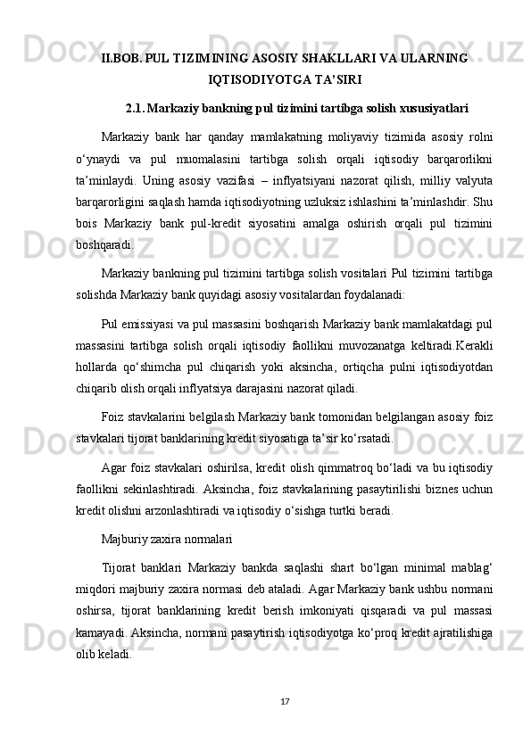 II.BOB.   PUL TIZIMINING ASOSIY SHAKLLARI VA ULARNING
IQTISODIYOTGA TA’SIRI
2.1.   Markaziy bankning pul tizimini tartibga solish xususiyatlari
Markaziy   bank   har   qanday   mamlakatning   moliyaviy   tizimida   asosiy   rolni
o‘ynaydi   va   pul   muomalasini   tartibga   solish   orqali   iqtisodiy   barqarorlikni
ta’minlaydi.   Uning   asosiy   vazifasi   –   inflyatsiyani   nazorat   qilish,   milliy   valyuta
barqarorligini saqlash hamda iqtisodiyotning uzluksiz ishlashini ta’minlashdir. Shu
bois   Markaziy   bank   pul-kredit   siyosatini   amalga   oshirish   orqali   pul   tizimini
boshqaradi.
Markaziy bankning pul tizimini tartibga solish vositalari Pul tizimini tartibga
solishda Markaziy bank quyidagi asosiy vositalardan foydalanadi:
Pul emissiyasi va pul massasini boshqarish Markaziy bank mamlakatdagi pul
massasini   tartibga   solish   orqali   iqtisodiy   faollikni   muvozanatga   keltiradi.Kerakli
hollarda   qo‘shimcha   pul   chiqarish   yoki   aksincha,   ortiqcha   pulni   iqtisodiyotdan
chiqarib olish orqali inflyatsiya darajasini nazorat qiladi.
Foiz stavkalarini belgilash Markaziy bank tomonidan belgilangan asosiy foiz
stavkalari tijorat banklarining kredit siyosatiga ta’sir ko‘rsatadi.
Agar foiz stavkalari  oshirilsa, kredit olish qimmatroq bo‘ladi va bu iqtisodiy
faollikni   sekinlashtiradi.   Aksincha,   foiz  stavkalarining   pasaytirilishi   biznes   uchun
kredit olishni arzonlashtiradi va iqtisodiy o‘sishga turtki beradi.
Majburiy zaxira normalari
Tijorat   banklari   Markaziy   bankda   saqlashi   shart   bo‘lgan   minimal   mablag‘
miqdori majburiy zaxira normasi deb ataladi. Agar Markaziy bank ushbu normani
oshirsa,   tijorat   banklarining   kredit   berish   imkoniyati   qisqaradi   va   pul   massasi
kamayadi. Aksincha, normani pasaytirish iqtisodiyotga ko‘proq kredit ajratilishiga
olib keladi.
17 