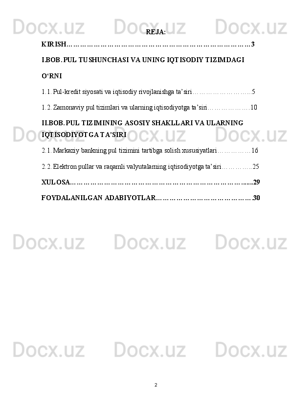REJA:
KIRISH………………………………………………………………………3
I.BOB.   PUL TUSHUNCHASI VA UNING IQTISODIY TIZIMDAGI 
O‘RNI
1.1.   Pul-kredit siyosati va iqtisodiy rivojlanishga ta’siri……………………...5
1.2.   Zamonaviy pul tizimlari va ularning iqtisodiyotga ta’siri……………….10
II.BOB.   PUL TIZIMINING ASOSIY SHAKLLARI VA ULARNING 
IQTISODIYOTGA TA’SIRI
2.1.   Markaziy bankning pul tizimini tartibga solish xususiyatlari……………16
2.2.   Elektron pullar va raqamli valyutalarning iqtisodiyotga ta’siri…………..25
XULOSA………………………………………………………………….......29
FOYDALANILGAN ADABIYOTLAR…………………………………….30
2 