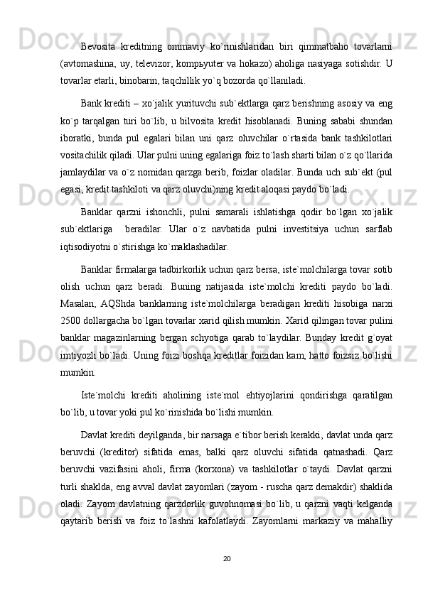 Bevosita   kreditning   ommaviy   ko`rinishlaridan   biri   qimmatbaho   tovarlarni
(avtomashina, uy, televizor, komp ь yuter va hokazo) aholiga nasiyaga sotishdir. U
tovarlar etarli, binobarin, taqchillik yo`q bozorda qo`llaniladi. 
Bank krediti – xo`jalik yurituvchi sub`ektlarga qarz berishning asosiy va eng
ko`p   tarqalgan   turi   bo`lib,   u   bilvosita   kredit   hisoblanadi.   Buning   sababi   shundan
iboratki,   bunda   pul   egalari   bilan   uni   qarz   oluvchilar   o`rtasida   bank   tashkilotlari
vositachilik qiladi. Ular pulni uning egalariga foiz to`lash sharti bilan o`z qo`llarida
jamlaydilar va o`z nomidan qarzga berib, foizlar oladilar. Bunda uch sub`ekt (pul
egasi, kredit tashkiloti va qarz oluvchi)ning kredit aloqasi paydo bo`ladi.
Banklar   qarzni   ishonchli,   pulni   samarali   ishlatishga   qodir   bo`lgan   xo`jalik
sub`ektlariga     beradilar.   Ular   o`z   navbatida   pulni   investitsiya   uchun   sarflab
iqtisodiyotni o`stirishga ko`maklashadilar.
Banklar firmalarga tadbirkorlik uchun qarz bersa, iste`molchilarga tovar sotib
olish   uchun   qarz   beradi.   Buning   natijasida   iste`molchi   krediti   paydo   bo`ladi.
Masalan,   AQShda   banklarning   iste`molchilarga   beradigan   krediti   hisobiga   narxi
2500 dollargacha bo`lgan tovarlar xarid qilish mumkin.  Xarid qilingan tovar pulini
banklar   magazinlarning   bergan   schyotiga   qarab   to`laydilar.   Bunday   kredit   g`oyat
imtiyozli bo`ladi. Uning foizi boshqa kreditlar foizidan kam, hatto foizsiz bo`lishi
mumkin.
Iste`molchi   krediti   aholining   iste`mol   ehtiyojlarini   qondirishga   qaratilgan
bo`lib, u tovar yoki pul ko`rinishida bo`lishi mumkin. 
Davlat krediti deyilganda, bir narsaga e`tibor berish kerakki, davlat unda qarz
beruvchi   (kreditor)   sifatida   emas,   balki   qarz   oluvchi   sifatida   qatnashadi.   Qarz
beruvchi   vazifasini   aholi,   firma   (korxona)   va   tashkilotlar   o`taydi.   Davlat   qarzni
turli shaklda, eng avval davlat zayomlari (zayom - ruscha qarz demakdir) shaklida
oladi.   Zayom   davlatning   qarzdorlik   guvohnomasi   bo`lib,   u   qarzni   vaqti   kelganda
qaytarib   berish   va   foiz   to`lashni   kafolatlaydi.   Zayomlarni   markaziy   va   mahalliy
20 