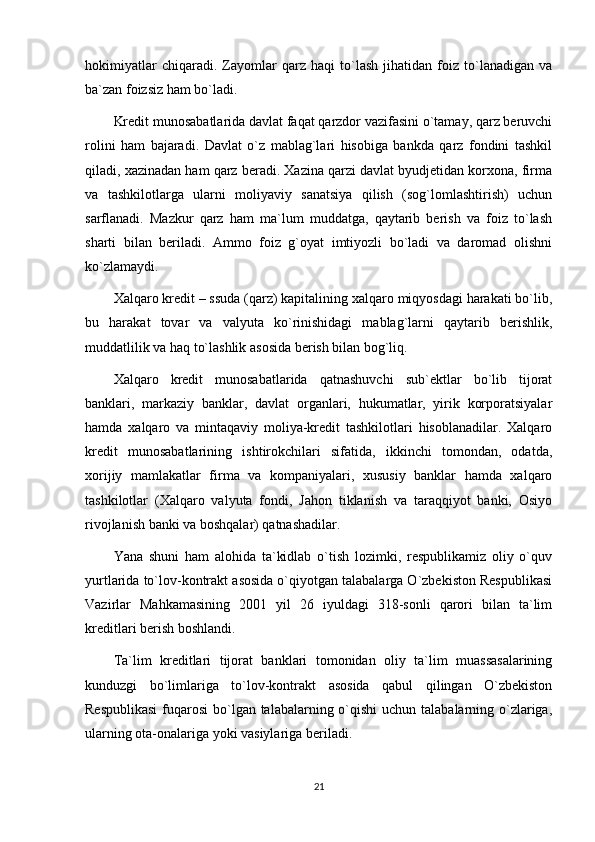 hokimiyatlar   chiqaradi.   Zayomlar   qarz   haqi   to`lash   jihatidan   foiz   to`lanadigan   va
ba`zan foizsiz ham bo`ladi.
Kredit munosabatlarida davlat faqat qarzdor vazifasini o`tamay, qarz beruvchi
rolini   ham   bajaradi.   Davlat   o`z   mablag`lari   hisobiga   bankda   qarz   fondini   tashkil
qiladi, xazinadan ham qarz beradi. Xazina qarzi davlat byudjetidan korxona, firma
va   tashkilotlarga   ularni   moliyaviy   sanatsiya   qilish   (sog`lomlashtirish)   uchun
sarflanadi.   Mazkur   qarz   ham   ma`lum   muddatga,   qaytarib   berish   va   foiz   to`lash
sharti   bilan   beriladi.   Ammo   foiz   g`oyat   imtiyozli   bo`ladi   va   daromad   olishni
ko`zlamaydi.
Xalqaro kredit – ssuda (qarz) kapitalining xalqaro miqyosdagi harakati bo`lib,
bu   harakat   tovar   va   valyuta   ko`rinishidagi   mablag`larni   qaytarib   berishlik,
muddatlilik va haq to`lashlik asosida berish bilan bog`liq.
Xalqaro   kredit   munosabatlarida   qatnashuvchi   sub`ektlar   bo`lib   tijorat
banklari,   markaziy   banklar,   davlat   organlari,   hukumatlar,   yirik   korporatsiyalar
hamda   xalqaro   va   mintaqaviy   moliya-kredit   tashkilotlari   hisoblanadilar.   Xalqaro
kredit   munosabatlarining   ishtirokchilari   sifatida,   ikkinchi   tomondan,   odatda,
xorijiy   mamlakatlar   firma   va   kompaniyalari,   xususiy   banklar   hamda   xalqaro
tashkilotlar   (Xalqaro   valyuta   fondi,   Jahon   tiklanish   va   taraqqiyot   banki,   Osiyo
rivojlanish banki va boshqalar) qatnashadilar.
Yana   shuni   ham   alohida   ta`kidlab   o`tish   lozimki,   respublikamiz   oliy   o`quv
yurtlarida to`lov-kontrakt asosida o`qiyotgan talabalarga O`zbekiston Respublikasi
Vazirlar   Mahkamasining   2001   yil   26   iyuldagi   318-sonli   qarori   bilan   ta`lim
kreditlari berish boshlandi.
Ta`lim   kreditlari   tijorat   banklari   tomonidan   oliy   ta`lim   muassasalarining
kunduzgi   bo`limlariga   to`lov-kontrakt   asosida   qabul   qilingan   O`zbekiston
Respublikasi  fuqarosi  bo`lgan talabalarning o`qishi  uchun talabalarning o`zlariga,
ularning ota-onalariga yoki vasiylariga beriladi.  
21 