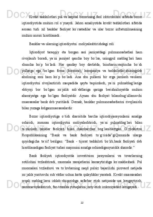 Kredit tashkilotlari pul va kapital  bozorining faol ishtirokchisi  sifatida bozor
iqtisodiyotida   muhim   rol   o`ynaydi.   Jahon   amaliyotida   kredit   tashkilotlari   sifatida
asosan   turli   xil   banklar   faoliyat   ko`rsatadilar   va   ular   bozor   infratuzilmasining
muhim unsuri hisoblanadi.
Banklar va ularning iqtisodiyotni  moliyalashtirishdagi roli
Iqtisodiyot   taraqqiy   eta   borgan   sari   jamiyatdagi   pulmunosabatlari   ham
rivojlanib   boradi,   ya`ni   jamiyat   qancha   boy   bo`lsa,   uningpul   mablag`lari   ham
shuncha   ko`p   bo`ladi.   Har   qanday   boy   davlatda,   binobarin,vaqtincha   bo`sh
pullarga   ega   bo`lgan   firma   (korxona),   kompaniya   va   tashkilotlar,shuningdek
aholining   soni   ham   ko`p   bo`ladi.   Ana   shu   pullarni   bir   erga   jamlash   vaularni
iqtisodiyotni   rivojlantirish   maqsadida   qayta   taqsimlash,   ya`ni   pulmablag`lariga
ehtiyoji   bor   bo`lgan   xo`jalik   sub`ektlariga   qarzga   berishnihoyatda   muhim
ahamiyatga   ega   bo`lgan   faoliyatdir.   Aynan   shu   faoliyat   bilanshug`ullanuvchi
muassasalar   bank   deb   yuritiladi.   Demak,   banklar   pulmunosabatlarini   rivojlanishi
bilan yuzaga kelganmuassasalardir.
Bozor   iqtisodiyotiga   o`tish   sharoitida   barcha   iqtisodiyjarayonlarni   amalga
oshirish,   xususan   iqtisodiyotni   moliyalashtirish,   ya`ni   pulmablag`lari   bilan
ta`minlash   banklar   faoliyati   bilan   chambarchas   bog`lanibketgan.   O`zbekiston
Respublikasining   “Bank   va   bank   faoliyati   to`g`risida”giQonunida   ularga
quyidagicha   ta`rif   berilgan:   “Bank   -   tijorat   tashkiloti   bo`lib,bank   faoliyati   deb
hisoblanadigan faoliyat turlari majmuini amalga oshiradiganyuridik shaxsdir.”
Bank   faoliyati   iqtisodiyotda   investitsion   jarayonlarni   va   tovarlarning
sotilishini   tezlashtiradi,   muomala   xarajatlarini   kamaytirishga   ko`maklashadi.   Pul
muomalasi   tezlashuvi   va   to`lovlarning   naqd   pulsiz   bajarilishi   pirovard   natijada
xo`jalik yurituvchi sub`ektlar uchun katta qulayliklar yaratadi. Kredit muassasalari
orqali   mablag`larni   ishlab   chiqarishga   safarbar   etish   natijasida   uni   kengaytirish,
zamonaviylashtirish, fan-texnika yutuqlarini joriy etish imkoniyatlari kengayadi.
22 