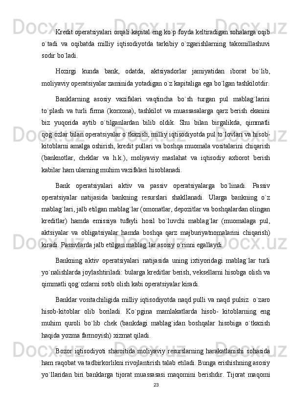 Kredit operatsiyalari orqali kapital eng ko`p foyda keltiradigan sohalarga oqib
o`tadi   va   oqibatda   milliy   iqtisodiyotda   tarkibiy   o`zgarishlarning   takomillashuvi
sodir bo`ladi.
Hozirgi   kunda   bank,   odatda,   aktsiyadorlar   jamiyatidan   iborat   bo`lib,
moliyaviy operatsiyalar zaminida yotadigan o`z kapitaliga ega bo`lgan tashkilotdir.
Banklarning   asosiy   vazifalari   vaqtincha   bo`sh   turgan   pul   mablag`larini
to`plash   va   turli   firma   (korxona),   tashkilot   va   muassasalarga   qarz   berish   ekanini
biz   yuqorida   aytib   o`tilganlardan   bilib   oldik.   Shu   bilan   birgalikda,   qimmatli
qog`ozlar bilan operatsiyalar o`tkazish, milliy iqtisodiyotda pul to`lovlari va hisob-
kitoblarni amalga oshirish, kredit pullari va boshqa muomala vositalarini chiqarish
(banknotlar,   cheklar   va   h.k.),   moliyaviy   maslahat   va   iqtisodiy   axborot   berish
kabilar ham ularning muhim vazifalari hisoblanadi.
Bank   operatsiyalari   aktiv   va   passiv   operatsiyalarga   bo`linadi.   Passiv
operatsiyalar   natijasida   bankning   resurslari   shakllanadi.   Ularga   bankning   o`z
mablag`lari, jalb etilgan mablag`lar (omonatlar, depozitlar va boshqalardan olingan
kreditlar)   hamda   emissiya   tufayli   hosil   bo`luvchi   mablag`lar   (muomalaga   pul,
aktsiyalar   va   obligatsiyalar   hamda   boshqa   qarz   majburiyatnomalarini   chiqarish)
kiradi. Passivlarda jalb etilgan mablag`lar asosiy o`rinni egallaydi. 
Bankning   aktiv   operatsiyalari   natijasida   uning   ixtiyoridagi   mablag`lar   turli
yo`nalishlarda joylashtiriladi: bularga kreditlar berish, veksellarni hisobga olish va
qimmatli qog`ozlarni sotib olish kabi operatsiyalar kiradi.
Banklar vositachiligida milliy iqtisodiyotda naqd pulli va naqd pulsiz   o`zaro
hisob-kitoblar   olib   boriladi.   Ko`pgina   mamlakatlarda   hisob-   kitoblarning   eng
muhim   quroli   bo`lib   chek   (bankdagi   mablag`idan   boshqalar   hisobiga   o`tkazish
haqida yozma farmoyish) xizmat qiladi. 
Bozor  iqtisodiyoti  sharoitida moliyaviy resurslarning harakatlanishi  sohasida
ham raqobat va tadbirkorlikni rivojlantirish talab etiladi. Bunga erishishning asosiy
yo`llaridan   biri   banklarga   tijorat   muassasasi   maqomini   berishdir.   Tijorat   maqomi
23 