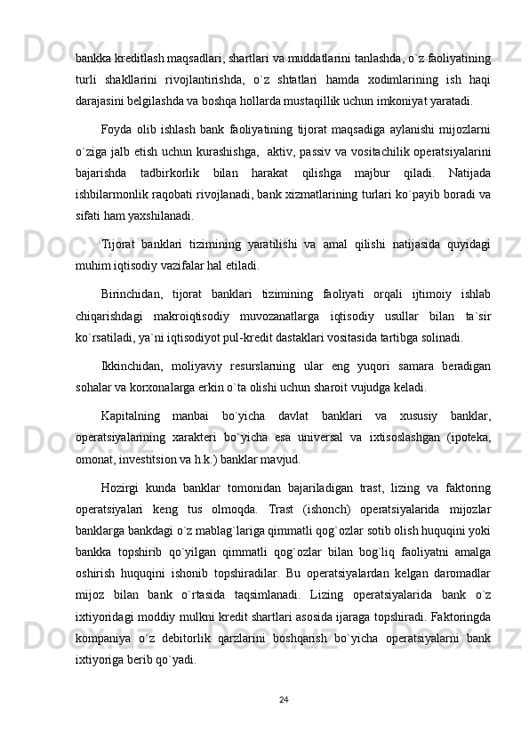 bankka kreditlash maqsadlari, shartlari va muddatlarini tanlashda, o`z faoliyatining
turli   shakllarini   rivojlantirishda,   o`z   shtatlari   hamda   xodimlarining   ish   haqi
darajasini belgilashda va boshqa hollarda mustaqillik uchun imkoniyat yaratadi.
Foyda   olib   ishlash   bank   faoliyatining   tijorat   maqsadiga   aylanishi   mijozlarni
o`ziga jalb etish uchun kurashishga,    aktiv, passiv va vositachilik operatsiyalarini
bajarishda   tadbirkorlik   bilan   harakat   qilishga   majbur   qiladi.   Natijada
ishbilarmonlik raqobati rivojlanadi, bank xizmatlarining turlari ko`payib boradi va
sifati ham yaxshilanadi.
Tijorat   banklari   tizimining   yaratilishi   va   amal   qilishi   natijasida   quyidagi
muhim iqtisodiy vazifalar hal etiladi. 
Birinchidan,   tijorat   banklari   tizimining   faoliyati   orqali   ijtimoiy   ishlab
chiqarishdagi   makroiqtisodiy   muvozanatlarga   iqtisodiy   usullar   bilan   ta`sir
ko`rsatiladi, ya`ni iqtisodiyot pul-kredit dastaklari vositasida tartibga solinadi. 
Ikkinchidan,   moliyaviy   resurslarning   ular   eng   yuqori   samara   beradigan
sohalar va korxonalarga erkin o`ta olishi uchun sharoit vujudga keladi. 
Kapitalning   manbai   bo`yicha   davlat   banklari   va   xususiy   banklar,
operatsiyalarining   xarakteri   bo`yicha   esa   universal   va   ixtisoslashgan   (ipoteka,
omonat, investitsion va h.k.) banklar mavjud.
Hozirgi   kunda   banklar   tomonidan   bajariladigan   trast,   lizing   va   faktoring
operatsiyalari   keng   tus   olmoqda.   Trast   (ishonch)   operatsiyalarida   mijozlar
banklarga bankdagi o`z mablag`lariga qimmatli qog`ozlar sotib olish huquqini yoki
bankka   topshirib   qo`yilgan   qimmatli   qog`ozlar   bilan   bog`liq   faoliyatni   amalga
oshirish   huquqini   ishonib   topshiradilar.   Bu   operatsiyalardan   kelgan   daromadlar
mijoz   bilan   bank   o`rtasida   taqsimlanadi.   Lizing   operatsiyalarida   bank   o`z
ixtiyoridagi moddiy mulkni kredit shartlari asosida ijaraga topshiradi. Faktoringda
kompaniya   o`z   debitorlik   qarzlarini   boshqarish   bo`yicha   operatsiyalarni   bank
ixtiyoriga berib qo`yadi. 
24 