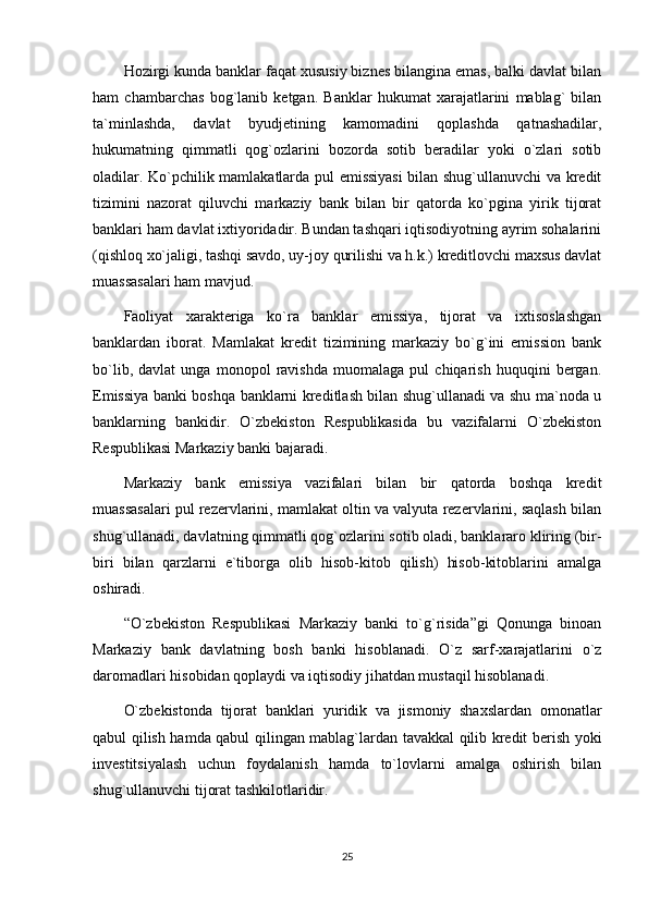 Hozirgi kunda banklar faqat xususiy biznes bilangina emas, balki davlat bilan
ham   chambarchas   bog`lanib   ketgan.   Banklar   hukumat   xarajatlarini   mablag`   bilan
ta`minlashda,   davlat   byudjetining   kamomadini   qoplashda   qatnashadilar,
hukumatning   qimmatli   qog`ozlarini   bozorda   sotib   beradilar   yoki   o`zlari   sotib
oladilar. Ko`pchilik mamlakatlarda pul emissiyasi  bilan shug`ullanuvchi va kredit
tizimini   nazorat   qiluvchi   markaziy   bank   bilan   bir   qatorda   ko`pgina   yirik   tijorat
banklari ham davlat ixtiyoridadir. Bundan tashqari iqtisodiyotning ayrim sohalarini
(qishloq xo`jaligi, tashqi savdo, uy-joy qurilishi va h.k.) kreditlovchi maxsus davlat
muassasalari ham mavjud. 
Faoliyat   xarakteriga   ko`ra   banklar   emissiya,   tijorat   va   ixtisoslashgan
banklardan   iborat.   Mamlakat   kredit   tizimining   markaziy   bo`g`ini   emission   bank
bo`lib,   davlat   unga   monopol   ravishda   muomalaga   pul   chiqarish   huquqini   bergan.
Emissiya banki boshqa banklarni kreditlash bilan shug`ullanadi va shu ma`noda u
banklarning   bankidir.   O`zbekiston   Respublikasida   bu   vazifalarni   O`zbekiston
Respublikasi Markaziy banki bajaradi. 
Markaziy   bank   emissiya   vazifalari   bilan   bir   qatorda   boshqa   kredit
muassasalari pul rezervlarini, mamlakat oltin va valyuta rezervlarini, saqlash bilan
shug`ullanadi, davlatning qimmatli qog`ozlarini sotib oladi, banklararo kliring (bir-
biri   bilan   qarzlarni   e`tiborga   olib   hisob-kitob   qilish)   hisob-kitoblarini   amalga
oshiradi.
“O`zbekiston   Respublikasi   Markaziy   banki   to`g`risida”gi   Qonunga   binoan
Markaziy   bank   davlatning   bosh   banki   hisoblanadi.   O`z   sarf-xarajatlarini   o`z
daromadlari hisobidan qoplaydi va iqtisodiy jihatdan mustaqil hisoblanadi. 
O`zbekistonda   tijorat   banklari   yuridik   va   jismoniy   shaxslardan   omonatlar
qabul qilish hamda qabul qilingan mablag`lardan tavakkal qilib kredit berish yoki
investitsiyalash   uchun   foydalanish   hamda   to`lovlarni   amalga   oshirish   bilan
shug`ullanuvchi tijorat tashkilotlaridir. 
25 