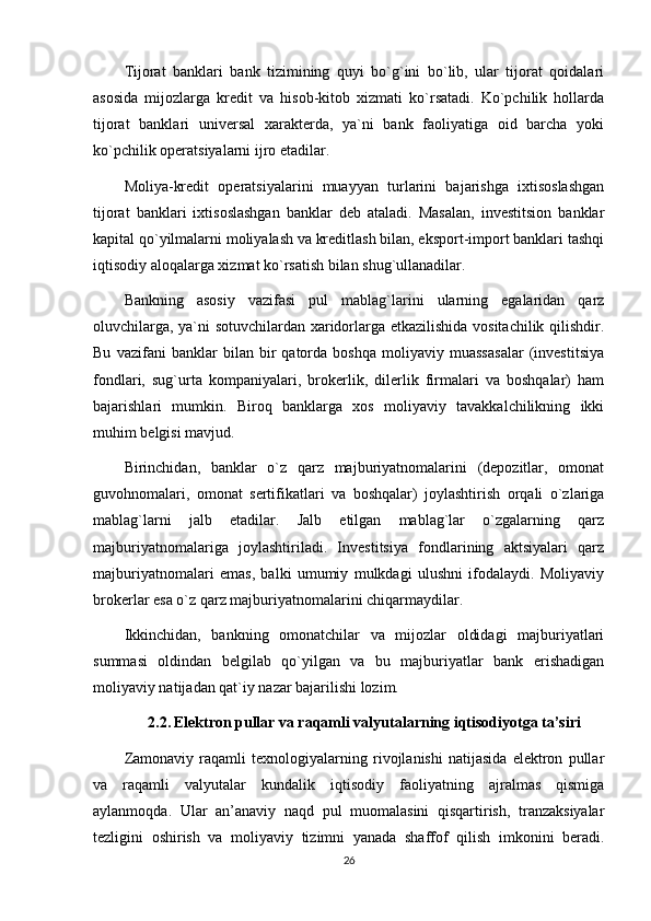 Tijorat   banklari   bank   tizimining   quyi   bo`g`ini   bo`lib,   ular   tijorat   qoidalari
asosida   mijozlarga   kredit   va   hisob-kitob   xizmati   ko`rsatadi.   Ko`pchilik   hollarda
tijorat   banklari   universal   xarakterda,   ya`ni   bank   faoliyatiga   oid   barcha   yoki
ko`pchilik operatsiyalarni ijro etadilar. 
Moliya-kredit   operatsiyalarini   muayyan   turlarini   bajarishga   ixtisoslashgan
tijorat   banklari   ixtisoslashgan   banklar   deb   ataladi.   Masalan,   investitsion   banklar
kapital qo`yilmalarni moliyalash va kreditlash bilan, eksport-import banklari tashqi
iqtisodiy aloqalarga xizmat ko`rsatish bilan shug`ullanadilar. 
Bankning   asosiy   vazifasi   pul   mablag`larini   ularning   egalaridan   qarz
oluvchilarga, ya`ni sotuvchilardan xaridorlarga etkazilishida vositachilik qilishdir.
Bu   vazifani   banklar   bilan   bir   qatorda   boshqa   moliyaviy   muassasalar   (investitsiya
fondlari,   sug`urta   kompaniyalari,   brokerlik,   dilerlik   firmalari   va   boshqalar)   ham
bajarishlari   mumkin.   Biroq   banklarga   xos   moliyaviy   tavakkalchilikning   ikki
muhim belgisi mavjud.
Birinchidan,   banklar   o`z   qarz   majburiyatnomalarini   (depozitlar,   omonat
guvohnomalari,   omonat   sertifikatlari   va   boshqalar)   joylashtirish   orqali   o`zlariga
mablag`larni   jalb   etadilar.   Jalb   etilgan   mablag`lar   o`zgalarning   qarz
majburiyatnomalariga   joylashtiriladi.   Investitsiya   fondlarining   aktsiyalari   qarz
majburiyatnomalari   emas,   balki   umumiy   mulkdagi   ulushni   ifodalaydi.   Moliyaviy
brokerlar esa o`z qarz majburiyatnomalarini chiqarmaydilar. 
Ikkinchidan,   bankning   omonatchilar   va   mijozlar   oldidagi   majburiyatlari
summasi   oldindan   belgilab   qo`yilgan   va   bu   majburiyatlar   bank   erishadigan
moliyaviy natijadan qat`iy nazar bajarilishi lozim.
2.2.   Elektron pullar va raqamli valyutalarning iqtisodiyotga ta’siri
Zamonaviy   raqamli   texnologiyalarning   rivojlanishi   natijasida   elektron   pullar
va   raqamli   valyutalar   kundalik   iqtisodiy   faoliyatning   ajralmas   qismiga
aylanmoqda.   Ular   an’anaviy   naqd   pul   muomalasini   qisqartirish,   tranzaksiyalar
tezligini   oshirish   va   moliyaviy   tizimni   yanada   shaffof   qilish   imkonini   beradi.
26 