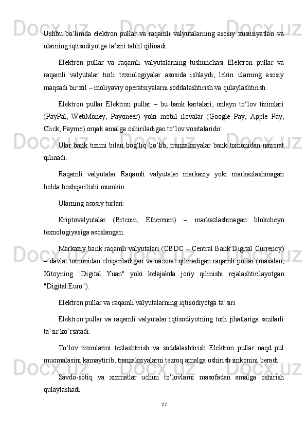 Ushbu   bo‘limda   elektron  pullar   va   raqamli   valyutalarning  asosiy   xususiyatlari   va
ularning iqtisodiyotga ta’siri tahlil qilinadi.
Elektron   pullar   va   raqamli   valyutalarning   tushunchasi   Elektron   pullar   va
raqamli   valyutalar   turli   texnologiyalar   asosida   ishlaydi,   lekin   ularning   asosiy
maqsadi bir xil – moliyaviy operatsiyalarni soddalashtirish va qulaylashtirish.
Elektron   pullar   Elektron   pullar   –   bu   bank   kartalari,   onlayn   to‘lov   tizimlari
(PayPal,   WebMoney,   Payoneer)   yoki   mobil   ilovalar   (Google   Pay,   Apple   Pay,
Click, Payme) orqali amalga oshiriladigan to‘lov vositalaridir.
Ular bank tizimi bilan bog‘liq bo‘lib, tranzaksiyalar  bank tomonidan nazorat
qilinadi.
Raqamli   valyutalar   Raqamli   valyutalar   markaziy   yoki   markazlashmagan
holda boshqarilishi mumkin.
Ularning asosiy turlari:
Kriptovalyutalar   (Bitcoin,   Ethereum)   –   markazlashmagan   blokcheyn
texnologiyasiga asoslangan.
Markaziy bank raqamli valyutalari (CBDC – Central Bank Digital Currency)
– davlat tomonidan chiqariladigan va nazorat qilinadigan raqamli pullar (masalan,
Xitoyning   "Digital   Yuan"   yoki   kelajakda   joriy   qilinishi   rejalashtirilayotgan
"Digital Euro").
Elektron pullar va raqamli valyutalarning iqtisodiyotga ta’siri
Elektron pullar va raqamli valyutalar iqtisodiyotning turli jihatlariga sezilarli
ta’sir ko‘rsatadi.
To‘lov   tizimlarini   tezlashtirish   va   soddalashtirish   Elektron   pullar   naqd   pul
muomalasini kamaytirib, tranzaksiyalarni tezroq amalga oshirish imkonini beradi.
Savdo-sotiq   va   xizmatlar   uchun   to‘lovlarni   masofadan   amalga   oshirish
qulaylashadi.
27 