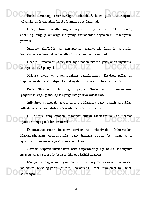 Bank   tizimining   samaradorligini   oshirish   Elektron   pullar   va   raqamli
valyutalar bank xizmatlaridan foydalanishni osonlashtiradi.
Onlayn   bank   xizmatlarining   kengayishi   moliyaviy   inkluzivlikni   oshirib,
aholining   keng   qatlamlariga   moliyaviy   xizmatlardan   foydalanish   imkoniyatini
yaratadi.
Iqtisodiy   shaffoflik   va   korrupsiyani   kamaytirish   Raqamli   valyutalar
tranzaksiyalarni kuzatish va hujjatlashtirish imkoniyatini oshiradi.
Naqd pul muomalasi kamaygani sayin noqonuniy moliyaviy operatsiyalar va
korrupsiya xavfi pasayadi.
Xalqaro   savdo   va   investitsiyalarni   yengillashtirish   Elektron   pullar   va
kriptovalyutalar orqali xalqaro tranzaksiyalarni tez va arzon bajarish mumkin.
Bank   o‘tkazmalari   bilan   bog‘liq   yuqori   to‘lovlar   va   uzoq   jarayonlarni
qisqartirish orqali global iqtisodiyotga integratsiya jadallashadi.
Inflyatsiya   va   monetar   siyosatga   ta’siri   Markaziy   bank   raqamli   valyutalari
inflyatsiyani nazorat qilish vositasi sifatida ishlatilishi mumkin.
Pul   oqimini   aniq   kuzatish   imkoniyati   tufayli   Markaziy   banklar   monetar
siyosatni aniqroq olib borishi mumkin.
Kriptovalyutalarning   iqtisodiy   xavflari   va   imkoniyatlari   Imkoniyatlar:
Markazlashmagan   kriptovalyutalar   bank   tizimiga   bog‘liq   bo‘lmagan   yangi
iqtisodiy mexanizmlarni yaratish imkonini beradi.
Xavflar:   Kriptovalyutalar   katta   narx   o‘zgarishlariga   ega   bo‘lib,   spekulyativ
investitsiyalar va iqtisodiy beqarorlikka olib kelishi mumkin.
Moliya texnologiyalarining rivojlanishi Elektron pullar va raqamli valyutalar
moliyaviy   texnologiyalar   (fintech)   sohasining   jadal   rivojlanishiga   sabab
bo‘lmoqda.
28 