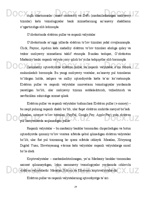 Aqlli   shartnomalar   (smart   contracts)   va   DeFi   (markazlashmagan   moliyaviy
tizimlar)   kabi   texnologiyalar   bank   xizmatlarining   an’anaviy   shakllarini
o‘zgartirishga olib kelmoqda.
O‘zbekistonda elektron pullar va raqamli valyutalar
O‘zbekistonda  so‘nggi  yillarda elektron to‘lov tizimlari jadal rivojlanmoqda.
Click,   Payme,   Apelsin   kabi   mahalliy   elektron   to‘lov   tizimlari   aholiga   qulay   va
tezkor   moliyaviy   xizmatlarni   taklif   etmoqda.   Bundan   tashqari,   O‘zbekiston
Markaziy banki raqamli valyuta joriy qilish bo‘yicha tadqiqotlar olib bormoqda.
Zamonaviy   iqtisodiyotda   elektron   pullar   va   raqamli   valyutalar   o‘rni   tobora
muhimlashib   bormoqda.   Bu   yangi   moliyaviy   vositalar,   an’anaviy   pul   tizimlarini
to‘ldirgan   holda,   xalqaro   va   milliy   iqtisodiyotda   katta   ta’sir   ko‘rsatmoqda.
Elektron   pullar   va   raqamli   valyutalar   innovatsion   texnologiyalar   yordamida
yaratilgan   bo‘lib,   ular   moliyaviy   tizimni   soddalashtirish,   tezlashtirish   va
xavfsizlikni oshirishga xizmat qiladi.
Elektron pullar va raqamli valyutalar tushunchasi Elektron pullar (e-money) –
bu naqd pulning raqamli shakli bo‘lib, ular faqat elektron muhitda mavjud bo‘ladi.
Masalan,   internet   to‘lov  tizimlari   (PayPal,  Google Pay,  Apple  Pay)   yoki  elektron
pul hamyonlarida saqlanadigan pullar.
Raqamli valyutalar – bu markaziy banklar tomonidan chiqariladigan va butun
iqtisodiyotda qonuniy to‘lov vositasi sifatida qabul qilinadigan elektron valyutalar
bo‘lib,   ular   fiat   pul   tizimining   bir   qismi   sifatida   ishlaydi.   Masalan,   Xitoyning
Digital   Yuan,   Shvetsiyaning   e-krona   kabi   valyutalar   raqamli   valyutalarga   misol
bo‘la oladi.
Kriptovalyutalar   –   markazlashtirilmagan,   ya’ni   Markaziy   banklar   tomonidan
nazorat   qilinmaydigan,   lekin   zamonaviy   texnologiyalar   yordamida   ishlovchi
elektron valyutalardir. Masalan, Bitcoin va Ethereum kriptovalyutalaridir.
Elektron pullar va raqamli valyutalarning iqtisodiyotga ta’siri
29 