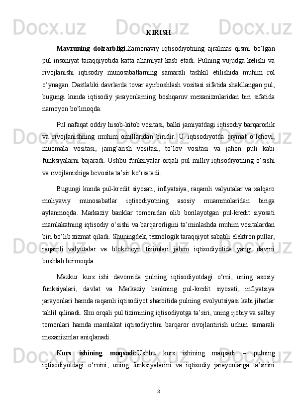 KIRISH
Mavzuning   dolzarbligi. Zamonaviy   iqtisodiyotning   ajralmas   qismi   bo‘lgan
pul   insoniyat   taraqqiyotida  katta   ahamiyat   kasb   etadi.   Pulning   vujudga  kelishi   va
rivojlanishi   iqtisodiy   munosabatlarning   samarali   tashkil   etilishida   muhim   rol
o‘ynagan. Dastlabki davrlarda tovar ayirboshlash vositasi sifatida shakllangan pul,
bugungi   kunda   iqtisodiy   jarayonlarning   boshqaruv   mexanizmlaridan   biri   sifatida
namoyon bo‘lmoqda.
Pul nafaqat oddiy hisob-kitob vositasi, balki jamiyatdagi iqtisodiy barqarorlik
va   rivojlanishning   muhim   omillaridan   biridir.   U   iqtisodiyotda   qiymat   o‘lchovi,
muomala   vositasi,   jamg‘arish   vositasi,   to‘lov   vositasi   va   jahon   puli   kabi
funksiyalarni  bajaradi. Ushbu   funksiyalar   orqali   pul  milliy iqtisodiyotning  o‘sishi
va rivojlanishiga bevosita ta’sir ko‘rsatadi.
Bugungi  kunda pul-kredit  siyosati, inflyatsiya, raqamli valyutalar va xalqaro
moliyaviy   munosabatlar   iqtisodiyotning   asosiy   muammolaridan   biriga
aylanmoqda.   Markaziy   banklar   tomonidan   olib   borilayotgan   pul-kredit   siyosati
mamlakatning iqtisodiy o‘sishi va barqarorligini ta’minlashda muhim vositalardan
biri bo‘lib xizmat qiladi. Shuningdek, texnologik taraqqiyot sababli elektron pullar,
raqamli   valyutalar   va   blokcheyn   tizimlari   jahon   iqtisodiyotida   yangi   davrni
boshlab bermoqda.
Mazkur   kurs   ishi   davomida   pulning   iqtisodiyotdagi   o‘rni,   uning   asosiy
funksiyalari,   davlat   va   Markaziy   bankning   pul-kredit   siyosati,   inflyatsiya
jarayonlari hamda raqamli iqtisodiyot sharoitida pulning evolyutsiyasi kabi jihatlar
tahlil qilinadi. Shu orqali pul tizimining iqtisodiyotga ta’siri, uning ijobiy va salbiy
tomonlari   hamda   mamlakat   iqtisodiyotini   barqaror   rivojlantirish   uchun   samarali
mexanizmlar aniqlanadi.
Kurs   ishining   maqsadi: Ushbu   kurs   ishining   maqsadi   –   pulning
iqtisodiyotdagi   o‘rnini,   uning   funksiyalarini   va   iqtisodiy   jarayonlarga   ta’sirini
3 