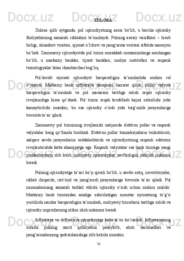 XULOSA
Xulosa   qilib   aytganda,   pul   iqtisodiyotning   asosi   bo‘lib,   u   barcha   iqtisodiy
faoliyatlarning   samarali   ishlashini   ta’minlaydi.   Pulning   asosiy   vazifalari   –   hisob
birligi, almashuv vositasi, qiymat o‘lchovi va jamg‘arma vositasi sifatida namoyon
bo‘ladi. Zamonaviy iqtisodiyotda pul tizimi murakkab mexanizmlarga asoslangan
bo‘lib,   u   markaziy   banklar,   tijorat   banklari,   moliya   institutlari   va   raqamli
texnologiyalar bilan chambarchas bog‘liq.
Pul-kredit   siyosati   iqtisodiyot   barqarorligini   ta’minlashda   muhim   rol
o‘ynaydi.   Markaziy   bank   inflyatsiya   darajasini   nazorat   qilish,   milliy   valyuta
barqarorligini   ta’minlash   va   pul   massasini   tartibga   solish   orqali   iqtisodiy
rivojlanishga   hissa   qo‘shadi.   Pul   tizimi   orqali   kreditlash   hajmi   oshirilishi   yoki
kamaytirilishi   mumkin,   bu   esa   iqtisodiy   o‘sish   yoki   turg‘unlik   jarayonlariga
bevosita ta’sir qiladi.
Zamonaviy   pul   tizimining   rivojlanishi   natijasida   elektron   pullar   va   raqamli
valyutalar   keng   qo‘llanila   boshladi.   Elektron   pullar   tranzaksiyalarni   tezlashtirish,
xalqaro   savdo   jarayonlarini   soddalashtirish   va   iqtisodiyotning   raqamli   sektorini
rivojlantirishda katta ahamiyatga ega. Raqamli valyutalar esa bank tizimiga yangi
yondashuvlarni  olib kelib, moliyaviy operatsiyalar  xavfsizligini  oshirish imkonini
beradi.
Pulning iqtisodiyotga ta’siri ko‘p qirrali bo‘lib, u savdo-sotiq, investitsiyalar,
ishlab   chiqarish,   iste’mol   va   jamg‘arish   jarayonlariga   bevosita   ta’sir   qiladi.   Pul
muomalasining   samarali   tashkil   etilishi   iqtisodiy   o‘sish   uchun   muhim   omildir.
Markaziy   bank   tomonidan   amalga   oshiriladigan   monetar   siyosatning   to‘g‘ri
yuritilishi narxlar barqarorligini ta’minlash, moliyaviy bozorlarni tartibga solish va
iqtisodiy inqirozlarning oldini olish imkonini beradi.
Inflyatsiya va deflyatsiya iqtisodiyotga katta ta’sir ko‘rsatadi. Inflyatsiyaning
oshishi   pulning   xarid   qobiliyatini   pasaytirib,   aholi   daromadlari   va
jamg‘armalarining qadrsizlanishiga olib kelishi mumkin. 
31 