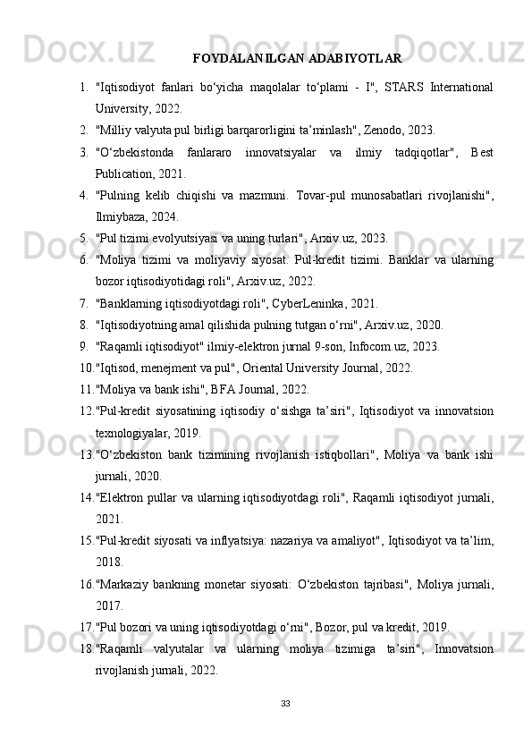 FOYDALANILGAN ADABIYOTLAR
1. "Iqtisodiyot   fanlari   bo‘yicha   maqolalar   to‘plami   -   I",   STARS   International
University, 2022.
2. "Milliy valyuta pul birligi barqarorligini ta’minlash", Zenodo, 2023. 
3. "O‘zbekistonda   fanlararo   innovatsiyalar   va   ilmiy   tadqiqotlar",   Best
Publication, 2021.
4. "Pulning   kelib   chiqishi   va   mazmuni.   Tovar-pul   munosabatlari   rivojlanishi",
Ilmiybaza, 2024.
5. "Pul tizimi evolyutsiyasi va uning turlari", Arxiv.uz, 2023. 
6. "Moliya   tizimi   va   moliyaviy   siyosat.   Pul-kredit   tizimi.   Banklar   va   ularning
bozor iqtisodiyotidagi roli", Arxiv.uz, 2022. 
7. "Banklarning iqtisodiyotdagi roli", CyberLeninka, 2021. 
8. "Iqtisodiyotning amal qilishida pulning tutgan o‘rni", Arxiv.uz, 2020.
9. "Raqamli iqtisodiyot" ilmiy-elektron jurnal 9-son, Infocom.uz, 2023. 
10. "Iqtisod, menejment va pul", Oriental University Journal, 2022.
11. "Moliya va bank ishi", BFA Journal, 2022. 
12. "Pul-kredit   siyosatining   iqtisodiy   o‘sishga   ta’siri",   Iqtisodiyot   va   innovatsion
texnologiyalar, 2019.
13. "O‘zbekiston   bank   tizimining   rivojlanish   istiqbollari",   Moliya   va   bank   ishi
jurnali, 2020.
14. "Elektron  pullar   va ularning iqtisodiyotdagi  roli",  Raqamli  iqtisodiyot   jurnali,
2021.
15. "Pul-kredit siyosati va inflyatsiya: nazariya va amaliyot", Iqtisodiyot va ta’lim,
2018.
16. "Markaziy   bankning   monetar   siyosati:   O‘zbekiston   tajribasi",   Moliya   jurnali,
2017.
17. "Pul bozori va uning iqtisodiyotdagi o‘rni", Bozor, pul va kredit, 2019.
18. "Raqamli   valyutalar   va   ularning   moliya   tizimiga   ta’siri",   Innovatsion
rivojlanish jurnali, 2022.
33 