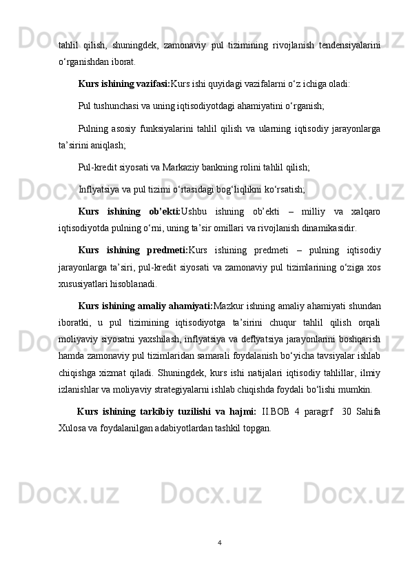 tahlil   qilish,   shuningdek,   zamonaviy   pul   tizimining   rivojlanish   tendensiyalarini
o‘rganishdan iborat.
Kurs ishining vazifasi: Kurs ishi quyidagi vazifalarni o‘z ichiga oladi:
Pul tushunchasi va uning iqtisodiyotdagi ahamiyatini o‘rganish;
Pulning   asosiy   funksiyalarini   tahlil   qilish   va   ularning   iqtisodiy   jarayonlarga
ta’sirini aniqlash;
Pul-kredit siyosati va Markaziy bankning rolini tahlil qilish;
Inflyatsiya va pul tizimi o‘rtasidagi bog‘liqlikni ko‘rsatish;
Kurs   ishining   ob’ekti: Ushbu   ishning   ob’ekti   –   milliy   va   xalqaro
iqtisodiyotda pulning o‘rni, uning ta’sir omillari va rivojlanish dinamikasidir.
Kurs   ishining   predmeti: Kurs   ishining   predmeti   –   pulning   iqtisodiy
jarayonlarga ta’siri, pul-kredit  siyosati  va zamonaviy  pul  tizimlarining o‘ziga  xos
xususiyatlari hisoblanadi.
Kurs ishining amaliy ahamiyati: Mazkur ishning amaliy ahamiyati shundan
iboratki,   u   pul   tizimining   iqtisodiyotga   ta’sirini   chuqur   tahlil   qilish   orqali
moliyaviy siyosatni  yaxshilash, inflyatsiya va deflyatsiya jarayonlarini boshqarish
hamda zamonaviy pul tizimlaridan samarali foydalanish bo‘yicha tavsiyalar ishlab
chiqishga   xizmat   qiladi.   Shuningdek,   kurs   ishi   natijalari   iqtisodiy   tahlillar,   ilmiy
izlanishlar va moliyaviy strategiyalarni ishlab chiqishda foydali bo‘lishi mumkin.
Kurs   ishining   tarkibiy   tuzilishi   va   hajmi:   II.BOB   4   paragrf     30   Sahifa
Xulosa va foydalanilgan adabiyotlardan tashkil topgan.
4 
