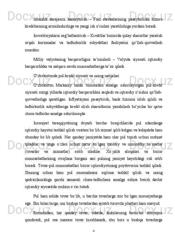 Ishsizlik   darajasini   kamaytirish   –   Foiz   stavkalarining   pasaytirilishi   biznes
kreditlarining arzonlashishiga va yangi ish o‘rinlari yaratilishiga yordam beradi.
Investitsiyalarni rag‘batlantirish – Kreditlar bozorida qulay sharoitlar yaratish
orqali   korxonalar   va   tadbirkorlik   subyektlari   faoliyatini   qo‘llab-quvvatlash
mumkin.
Milliy   valyutaning   barqarorligini   ta’minlash   –   Valyuta   siyosati   iqtisodiy
barqarorlikka va xalqaro savdo munosabatlariga ta’sir qiladi.
O‘zbekistonda pul-kredit siyosati va uning natijalari
O‘zbekiston   Markaziy   banki   tomonidan   amalga   oshirilayotgan   pul-kredit
siyosati oxirgi yillarda iqtisodiy barqarorlikni saqlash va iqtisodiy o‘sishni qo‘llab-
quvvatlashga   qaratilgan.   Inflyatsiyani   pasaytirish,   bank   tizimini   isloh   qilish   va
tadbirkorlik   subyektlariga   kredit   olish   sharoitlarini   yaxshilash   bo‘yicha   bir   qator
chora-tadbirlar amalga oshirilmoqda.
Insoniyat   taraqqiyotining   deyarli   barcha   bosqichlarida   pul   odamlarga
iqtisodiy hayotni tashkil qilish vositasi bo`lib xizmat qilib kelgan va kelajakda ham
shunday   bo`lib   qoladi.   Har   qanday   jamiyatda   ham   ular   pul   topish   uchun   mehnat
qiladilar   va   unga   o`zlari   uchun   zarur   bo`lgan   moddiy   va   nomoddiy   ne`matlar
(tovarlar   va   xizmatlar)   sotib   oladilar.   Xo`jalik   aloqalari   va   bozor
munosabatlarining   rivojlana   borgani   sari   pulning   jamiyat   hayotidagi   roli   ortib
boradi. Tovar-pul munosabatlari bozor iqtisodiyotining poydevorini tashkil qiladi.
Shuning   uchun   ham   pul   muomalasini   oqilona   tashkil   qilish   va   uning
qadrsizlanishiga   qarshi   samarali   chora-tadbirlarni   amalga   oshira   berish   davlat
iqtisodiy siyosatida muhim o`rin tutadi.
Pul   ham   aslida   tovar   bo`lib,   u   barcha   tovarlarga   xos   bo`lgan   xususiyatlarga
ega. Shu bilan birga, uni boshqa tovarlardan ajratib turuvchi jihatlari ham mavjud. 
Birinchidan,   har   qanday   tovar,   odatda,   kishilarning   biron-bir   ehtiyojini
qondiradi,   pul   esa   maxsus   tovar   hisoblanadi,   shu   bois   u   boshqa   tovarlarga
6 